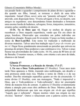 54Gênesis (Comentário Bíblico Moody)
seu pesado fardo e aguardar o cumprimento do plano divino e aguardar o
dia quando seu filho, Ismael, se tornasse o chefe de uma tribo
importante. Ismael (Deus ouve) seria um "jumento selvagem", forte e
atrevido, com disposição feroz. Viveria selvagem e livre, no deserto, sem
amigos ou seguidores. seus descendentes foram destinados a formarem
uma enorme horda de beduínos, selvagens, livres, traiçoeiros, temerários,
errantes pelas vastidões do deserto.
13-16. Tu és Deus que vê. Hagar se encheu de alegria ao
reconhecer a Deus naquela experiência, vendo que Ele era cheio de
graça, bondoso, Observador que considera um pobre indivíduo em
calamitosa situação. Reagiu com fé reverente. O poço ou fonte recebeu o
nome de Beer-Laai-Roi. Este nome foi traduzido e melhorado de
diversas maneiras. Talvez uma boa tradução seja O poço do vivente que
me vê. Hagar ficou grandemente emocionada ao perceber que estivera na
presença do próprio Deus poderoso e que continuava viva. Talvez o poço
ficasse nas proximidades de Cades (cons. 16:14), cerca de 80 kms ao sul
de Berseba. O menino nasceu, e Abrão, com oitenta e seis anos de idade,
chamou-o de Ismael.
Gênesis 17
7) Novas Promessas, e a Reação de Abraão. 17:1-27.
1. Eu sou o Deus Todo-poderoso (El Shadday). Treze anos mais
tarde Deus apareceu a Abrão, trazendo uma reafirmação, um desafio e
uma promessa ainda mais rica. Mudou o nome de Abrão e o de sua
mulher. Deu-lhe orientação específica quanto ao rito da circuncisão. O
nome divino El Shadday, com sua mensagem, "Nada é impossível a
Deus, que é Todo-poderoso e Todo-suficiente", deve ter encorajado
Abrão de maneira fora do comum. A palavra El Shadday evidentemente
chama a atenção para esses dois atributos de Deus. Mestres judeus da
antiguidade declaravam que tem sua origem em sh-da que significa
"Aquele que é suficiente". Alguns mestres vêem sua origem na raiz
sheidad, "destruir". Outros o relacionam com a palavra assíria sheidu,
 