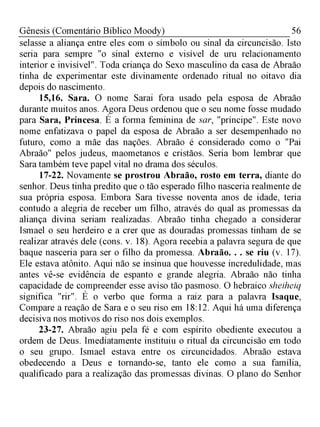 56Gênesis (Comentário Bíblico Moody)
selasse a aliança entre eles com o símbolo ou sinal da circuncisão. Isto
seria para sempre "o sinal externo e visível de uru relacionamento
interior e invisível". Toda criança do Sexo masculino da casa de Abraão
tinha de experimentar este divinamente ordenado ritual no oitavo dia
depois do nascimento.
15,16. Sara. O nome Sarai fora usado pela esposa de Abraão
durante muitos anos. Agora Deus ordenou que o seu nome fosse mudado
para Sara, Princesa. É a forma feminina de sar, "príncipe". Este novo
nome enfatizava o papel da esposa de Abraão a ser desempenhado no
futuro, como a mãe das nações. Abraão é considerado como o "Pai
Abraão" pelos judeus, maometanos e cristãos. Seria bom lembrar que
Sara também teve papel vital no drama dos séculos.
17-22. Novamente se prostrou Abraão, rosto em terra, diante do
senhor. Deus tinha predito que o tão esperado filho nasceria realmente de
sua própria esposa. Embora Sara tivesse noventa anos de idade, teria
contudo a alegria de receber um filho, através do qual as promessas da
aliança divina seriam realizadas. Abraão tinha chegado a considerar
Ismael o seu herdeiro e a crer que as douradas promessas tinham de se
realizar através dele (cons. v. 18). Agora recebia a palavra segura de que
baque nasceria para ser o filho da promessa. Abraão. . . se riu (v. 17).
Ele estava atônito. Aqui não se insinua que houvesse incredulidade, mas
antes vê-se evidência de espanto e grande alegria. Abraão não tinha
capacidade de compreender esse aviso tão pasmoso. O hebraico sheiheiq
significa "rir". É o verbo que forma a raiz para a palavra Isaque,
Compare a reação de Sara e o seu riso em 18:12. Aqui há uma diferença
decisiva nos motivos do riso nos dois exemplos.
23-27. Abraão agiu pela fé e com espírito obediente executou a
ordem de Deus. Imediatamente instituiu o ritual da circuncisão em todo
o seu grupo. Ismael estava entre os circuncidados. Abraão estava
obedecendo a Deus e tornando-se, tanto ele como a sua família,
qualificado para a realização das promessas divinas. O plano do Senhor
 