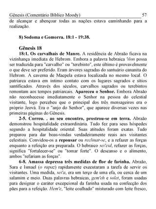 57Gênesis (Comentário Bíblico Moody)
de alcançar e abençoar todas as nações estava caminhando para a
realização.
8) Sodoma e Gomorra. 18:1 - 19:38.
Gênesis 18
18:1. Os carvalhais de Manre. A residência de Abraão ficava na
vizinhança imediata de Hebrom. Embora a palavra hebraica 'ilon possa
ser traduzida para "carvalho" ou "terebinto", este último é provavelmente
o que deve ser preferido. Eram árvores sagradas do santuário cananita do
Hebrom. A caverna de Macpela estava localizada no mesmo local. O
patriarca estava em íntimo contato com os lugares sagrados e sítios
santificados. Através dos séculos, carvalhos sagrados ou terebintos
remontam aos tempos patriarcais. Apareceu o Senhor. Embora Abraão
não reconhecesse imediatamente o Senhor na pessoa do celestial
visitante, logo percebeu que o principal dos três mensageiros era o
próprio Jeová. Era o "anjo do Senhor", que aparece diversas vezes nas
primeiras páginas do Gênesis.
2-5. Correu. . ao seu encontro, prostrou-se em terra. Abraão
demonstrou hospitalidade extraordinária. Tudo fez para seus hóspedes
segundo a hospitalidade oriental. Suas atitudes foram exatas. Tudo
preparou para dar boas-vindas verdadeiramente reais aos visitantes
celestiais. Convidou-os a repousar ou reclinar-se, e a refazer as forças
enquanto a refeição era preparada. O hebraico sei'eid, refazer as forças,
significa "fortalecer-se" ou "tomar forte". O descanso e o alimento,
ambos "refariam as forças".
6-8. Amassa depressa três medidas de flor de farinha. Abraão,
Sara e Ismael (o rapaz) rapidamente executaram a tarefa de servir os
visitantes. Uma medida, sei'a, era um terço de uma efa, ou cerca de um
salamim e meio. Duas palavras hebraicas, gem'eh e solet, foram usadas
para designar o caráter excepcional da farinha usada na confecção dos
pães para a refeição. Hem'e, "leite coalhado" misturado com leite fresco,
 