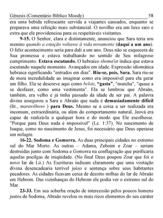 58Gênesis (Comentário Bíblico Moody)
era uma bebida refrescante servida a viajantes cansados, enquanto se
preparava uma refeição mais substancial. O novilho era um luxo raro e
extra que ele providenciou para os respeitáveis visitantes.
9-15. O Senhor, clara e distintamente, anunciou que Sara teria uru
menino quando a estação voltasse à vida novamente (daqui a um ano).
O feliz acontecimento seria para dali a um ano. Deus não se esquecera de
Sua promessa e estava trabalhando no sentido de Seu milagroso
cumprimento. Estava escutando. O hebraico shoma'at indica que estava
escutando naquele momento. Avançados em idade. Expressão idiomática
hebraica significando "entrados em dias". Riu-se, pois, Sara. Sara riu-se
de mera incredulidade ao imaginar como era impossível para ela gerar
um filho. Ela se descreve aqui como beloti, “gasta”, "murcha", "quase a
se desfazer, como uma vestimenta". Ela se lembrou que Abraão,
também, era velho e já tinha passado da idade de ser pai. A palavra
divina assegurou a Sara e Abraão que nada é demasiadamente difícil
(lit., maravilhoso ) para Deus. Mesmo se a coisa a ser realizada era
incomum, extraordinária, ou além do comportamento natural, Jeová era
capaz de realizá-la a qualquer hora e do modo que Ele escolhesse.
"Porque para Deus nada é impossível" (Lc. 1:37). No nascimento de
Isaque, como no nascimento de Jesus, foi necessário que Deus operasse
um milagre.
16-22. Sodoma e Gomorra. As duas principais cidades no extremo
sul do Mar Morto. As outras - Adama, Zeboim e Zoar - seriam
destruídas junto com Sodoma e Gomorra na conflagração que purificaria
aquelas pocilgas de iniqüidade. (No final Deus poupou Zoar que foi o
novo lar de Ló.) As Escrituras indicam claramente que uma visitação
divina desencadearia terrível juízo e sentença sobre seus habitantes
pecadores. As cidades ficavam cerca de dezoito milhas do lar de Abraão
em Hebrom. Das vizinhanças do Hebrom ele podia ver o extremo sul do
Mar.
23-33. Em sua soberba oração de intercessão pelos poucos homens
justos de Sodoma, Abraão revelou os mais ricos elementos do seu caráter
 