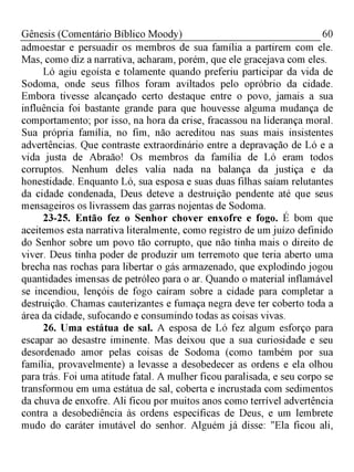 60Gênesis (Comentário Bíblico Moody)
admoestar e persuadir os membros de sua família a partirem com ele.
Mas, como diz a narrativa, acharam, porém, que ele gracejava com eles.
Ló agiu egoísta e tolamente quando preferiu participar da vida de
Sodoma, onde seus filhos foram aviltados pelo opróbrio da cidade.
Embora tivesse alcançado certo destaque entre o povo, jamais a sua
influência foi bastante grande para que houvesse alguma mudança de
comportamento; por isso, na hora da crise, fracassou na liderança moral.
Sua própria família, no fim, não acreditou nas suas mais insistentes
advertências. Que contraste extraordinário entre a depravação de Ló e a
vida justa de Abraão! Os membros da família de Ló eram todos
corruptos. Nenhum deles valia nada na balança da justiça e da
honestidade. Enquanto Ló, sua esposa e suas duas filhas saíam relutantes
da cidade condenada, Deus deteve a destruição pendente até que seus
mensageiros os livrassem das garras nojentas de Sodoma.
23-25. Então fez o Senhor chover enxofre e fogo. É bom que
aceitemos esta narrativa literalmente, como registro de um juízo definido
do Senhor sobre um povo tão corrupto, que não tinha mais o direito de
viver. Deus tinha poder de produzir um terremoto que teria aberto uma
brecha nas rochas para libertar o gás armazenado, que explodindo jogou
quantidades imensas de petróleo para o ar. Quando o material inflamável
se incendiou, lençóis de fogo caíram sobre a cidade para completar a
destruição. Chamas cauterizantes e fumaça negra deve ter coberto toda a
área da cidade, sufocando e consumindo todas as coisas vivas.
26. Uma estátua de sal. A esposa de Ló fez algum esforço para
escapar ao desastre iminente. Mas deixou que a sua curiosidade e seu
desordenado amor pelas coisas de Sodoma (como também por sua
família, provavelmente) a levasse a desobedecer as ordens e ela olhou
para trás. Foi uma atitude fatal. A mulher ficou paralisada, e seu corpo se
transformou em uma estátua de sal, coberta e incrustada com sedimentos
da chuva de enxofre. Ali ficou por muitos anos como terrível advertência
contra a desobediência às ordens específicas de Deus, e um lembrete
mudo do caráter imutável do senhor. Alguém já disse: "Ela ficou ali,
 