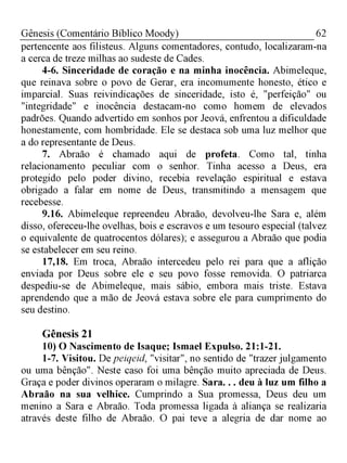 62Gênesis (Comentário Bíblico Moody)
pertencente aos filisteus. Alguns comentadores, contudo, localizaram-na
a cerca de treze milhas ao sudeste de Cades.
4-6. Sinceridade de coração e na minha inocência. Abimeleque,
que reinava sobre o povo de Gerar, era incomumente honesto, ético e
imparcial. Suas reivindicações de sinceridade, isto é, "perfeição" ou
"integridade" e inocência destacam-no como homem de elevados
padrões. Quando advertido em sonhos por Jeová, enfrentou a dificuldade
honestamente, com hombridade. Ele se destaca sob uma luz melhor que
a do representante de Deus.
7. Abraão é chamado aqui de profeta. Como tal, tinha
relacionamento peculiar com o senhor. Tinha acesso a Deus, era
protegido pelo poder divino, recebia revelação espiritual e estava
obrigado a falar em nome de Deus, transmitindo a mensagem que
recebesse.
9.16. Abimeleque repreendeu Abraão, devolveu-lhe Sara e, além
disso, ofereceu-lhe ovelhas, bois e escravos e um tesouro especial (talvez
o equivalente de quatrocentos dólares); e assegurou a Abraão que podia
se estabelecer em seu reino.
17,18. Em troca, Abraão intercedeu pelo rei para que a aflição
enviada por Deus sobre ele e seu povo fosse removida. O patriarca
despediu-se de Abimeleque, mais sábio, embora mais triste. Estava
aprendendo que a mão de Jeová estava sobre ele para cumprimento do
seu destino.
Gênesis 21
10) O Nascimento de Isaque; Ismael Expulso. 21:1-21.
1-7. Visitou. De peiqeid, "visitar", no sentido de "trazer julgamento
ou uma bênção". Neste caso foi uma bênção muito apreciada de Deus.
Graça e poder divinos operaram o milagre. Sara. . . deu à luz um filho a
Abraão na sua velhice. Cumprindo a Sua promessa, Deus deu um
menino a Sara e Abraão. Toda promessa ligada à aliança se realizaria
através deste filho de Abraão. O pai teve a alegria de dar nome ao
 