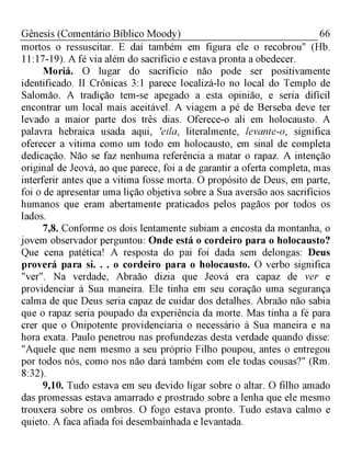 66Gênesis (Comentário Bíblico Moody)
mortos o ressuscitar. E daí também em figura ele o recobrou" (Hb.
11:17-19). A fé via além do sacrifício e estava pronta a obedecer.
Moriá. O lugar do sacrifício não pode ser positivamente
identificado. II Crônicas 3:1 parece localizá-lo no local do Templo de
Salomão. A tradição tem-se apegado a esta opinião, e seria difícil
encontrar um local mais aceitável. A viagem a pé de Berseba deve ter
levado a maior parte dos três dias. Oferece-o ali em holocausto. A
palavra hebraica usada aqui, 'eila, literalmente, levante-o, significa
oferecer a vitima como um todo em holocausto, em sinal de completa
dedicação. Não se faz nenhuma referência a matar o rapaz. A intenção
original de Jeová, ao que parece, foi a de garantir a oferta completa, mas
interferir antes que a vitima fosse morta. O propósito de Deus, em parte,
foi o de apresentar uma lição objetiva sobre a Sua aversão aos sacrifícios
humanos que eram abertamente praticados pelos pagãos por todos os
lados.
7,8. Conforme os dois lentamente subiam a encosta da montanha, o
jovem observador perguntou: Onde está o cordeiro para o holocausto?
Que cena patética! A resposta do pai foi dada sem delongas: Deus
proverá para si. . . o cordeiro para o holocausto. O verbo significa
"ver". Na verdade, Abraão dizia que Jeová era capaz de ver e
providenciar à Sua maneira. Ele tinha em seu coração uma segurança
calma de que Deus seria capaz de cuidar dos detalhes. Abraão não sabia
que o rapaz seria poupado da experiência da morte. Mas tinha a fé para
crer que o Onipotente providenciaria o necessário à Sua maneira e na
hora exata. Paulo penetrou nas profundezas desta verdade quando disse:
"Aquele que nem mesmo a seu próprio Filho poupou, antes o entregou
por todos nós, como nos não dará também com ele todas cousas?" (Rm.
8:32).
9,10. Tudo estava em seu devido ligar sobre o altar. O filho amado
das promessas estava amarrado e prostrado sobre a lenha que ele mesmo
trouxera sobre os ombros. O fogo estava pronto. Tudo estava calmo e
quieto. A faca afiada foi desembainhada e levantada.
 