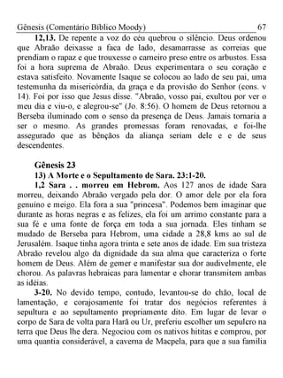 67Gênesis (Comentário Bíblico Moody)
12,13. De repente a voz do céu quebrou o silêncio. Deus ordenou
que Abraão deixasse a faca de lado, desamarrasse as correias que
prendiam o rapaz e que trouxesse o carneiro preso entre os arbustos. Essa
foi a hora suprema de Abraão. Deus experimentara o seu coração e
estava satisfeito. Novamente Isaque se colocou ao lado de seu pai, uma
testemunha da misericórdia, da graça e da provisão do Senhor (cons. v
14). Foi por isso que Jesus disse. "Abraão, vosso pai, exultou por ver o
meu dia e viu-o, e alegrou-se" (Jo. 8:56). O homem de Deus retornou a
Berseba iluminado com o senso da presença de Deus. Jamais tornaria a
ser o mesmo. As grandes promessas foram renovadas, e foi-lhe
assegurado que as bênçãos da aliança seriam dele e e de seus
descendentes.
Gênesis 23
13) A Morte e o Sepultamento de Sara. 23:1-20.
1,2 Sara . . morreu em Hebrom. Aos 127 anos de idade Sara
morreu, deixando Abraão vergado pela dor. O amor dele por ela fora
genuíno e meigo. Ela fora a sua "princesa". Podemos bem imaginar que
durante as horas negras e as felizes, ela foi um arrimo constante para a
sua fé e uma fonte de força em toda a sua jornada. Eles tinham se
mudado de Berseba para Hebrom, uma cidade a 28,8 kms ao sul de
Jerusalém. Isaque tinha agora trinta e sete anos de idade. Em sua tristeza
Abraão revelou algo da dignidade da sua alma que caracteriza o forte
homem de Deus. Além de gemer e manifestar sua dor audivelmente, ele
chorou. As palavras hebraicas para lamentar e chorar transmitem ambas
as idéias.
3-20. No devido tempo, contudo, levantou-se do chão, local de
lamentação, e corajosamente foi tratar dos negócios referentes à
sepultura e ao sepultamento propriamente dito. Em lugar de levar o
corpo de Sara de volta para Harã ou Ur, preferiu escolher um sepulcro na
terra que Deus lhe dera. Negociou com os nativos hititas e comprou, por
uma quantia considerável, a caverna de Macpela, para que a sua família
 