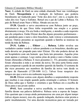69Gênesis (Comentário Bíblico Moody)
Naor. A cidade de Harã ou uma cidade chamada Naor nas vizinhanças
de Harã. Mesopotâmia é a tradução do hebraico que poderia
literalmente ser traduzido para "Arão dos dois rios", isto é, a região dos
vales dos rios Tigre e Eufrates. Betuel era o pai de Labão e Rebeca. Os
pais de Betuel eram Naor e Milca. Abraão era seu tio.
15-28. Quando o servo encontrou-se com Rebeca junto ao poço,
convenceu-se de que Deus tinha respondido sua oração e o guiara
diretamente à moça. Ela era linda e inteligente, e atendia a cada requisito
que ele estipulava. Então Eliézer deu-lhe alguns presentes preliminares -
um pendente para o nariz e dois braceletes, tudo vistoso e extremamente
valioso. Outros presentes se seguiriam quando a família se reunisse na
tenda da mãe de Rebeca.
29-31. Labão . . . Elíézer . . . Rebeca. Labão revelou seu
verdadeiro caráter vendo o valioso pendente e os braceletes, decidiu que
nada deveria ser poupado para reter Eliézer. Ele não poderia deixar de
ser hospitaleiro com um homem que fazia tais presentes. Aquelas jóias
eram apenas o começo. Logo outras jóias de prata e ouro e lindas vestes
foram oferecidas a Rebeca. E ricos presentes (v. 53), presentes especiais,
foram oferecidos à mãe e ao irmão da noiva. De uma certa forma eram
para compensar a perda de um membro querido da família. O costume de
dar ricos presentes aos membros da família da noiva vem desde os
tempos de Hamurabi (1728-1686 A.C). Talvez fosse resquício dos
tempos em que a noiva era realmente negociada.
34-48. Elíézer contou com alguns detalhes a surpreendente resposta
que recebeu à sua oração quando pediu orientação e certeza. O homem
de Deus sabia que o Senhor o orientara e que Rebeca era a escolha de
Deus para o seu jovem senhor.
49-61. Sem consultar a noiva escolhida, os outros membros da
família deram sua palavra definitiva: Rebeca seria a esposa de Isaque.
Eles queriam que a moça ainda permanecesse em casa por algum tempo
(talvez alguns meses), mas ela, quando indagada, declarou estar pronta a
partir imediatamente. Foi uma decisão momentosa para ser tomada por
 