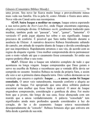 70Gênesis (Comentário Bíblico Moody)
uma jovem. Seu novo lar ficava muito longe e provavelmente nunca
mais veda sua família. Ela ia pela fé, como Abraão o fizera anos antes.
Nova vida em Canaã seria sua recompensa.
62-65. Saíra Isaque a meditar no campo. Isaque estava esperando
a sua noiva perto de Beer-Laai-Roi, onde Hagar encontrara esperança,
alegria e orientação divina. O hebraico sueih, geralmente traduzido para
meditar, também pode ser "passear", "orar", "gemer", "lamentar". O
versículo 67 pode jogar alguma luz sobre o seu significado. Isaque
precisava de conforto. É possível que Sara tenha falecido durante a
ausência de Eliézer. A narrativa descreve Rebeca literalmente saltando
do camelo, em atitude de respeito diante de Isaque e devida consideração
por sua importância. Rapidamente arrumou o seu véu, de acordo com as
regras da etiqueta vigente. Uma mulher comprometida devia permanecer
com o rosto velado até que o casamento fosse consumado. Só então seu
esposo poderia olhar o seu rosto.
66,67. Elíézer deu a Isaque um relatório completo de tudo o que
aconteceu na longa viagem. Isaque compreendeu que Deus guiara o
servo na escolha de Rebeca e reconheceu que a vontade dEle devia ser
cumprida no assunto. Instalou Rebeca na tenda da própria Sara, e assim
ela veio a ser a primeira dama daquela terra. Dois verbos destacam-se no
versículo que encerra o capítulo: Isaque . . . a amou; assim foi Isaque
consolado. O amor veio naturalmente, trazendo conforto e alegria ao
coração de Isaque. Foi apropriado que uma alma solitária pudesse
encontrar uma mulher que fosse linda e amável. O amor de Isaque
engendrou compreensão, consideração e gentileza de alma. Foi muito
bom que a jovem, tão longe de sua casa, fosse abençoada com um
marido que a amou verdadeiramente. A palavra "consolado" tem
significados ainda mais profundos quando considerados à luz do
coração, do lar e do casamento. Isaque estava necessitando
desesperadamente de "consolo". Rebeca forneceu algo que estivera em
falta desde a partida de sua mãe.
 