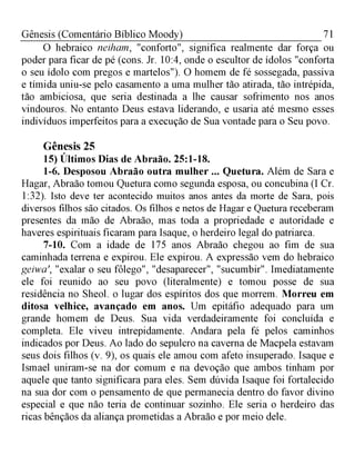 71Gênesis (Comentário Bíblico Moody)
O hebraico neiham, "conforto", significa realmente dar força ou
poder para ficar de pé (cons. Jr. 10:4, onde o escultor de ídolos "conforta
o seu ídolo com pregos e martelos"). O homem de fé sossegada, passiva
e tímida uniu-se pelo casamento a uma mulher tão atirada, tão intrépida,
tão ambiciosa, que seria destinada a lhe causar sofrimento nos anos
vindouros. No entanto Deus estava liderando, e usaria até mesmo esses
indivíduos imperfeitos para a execução de Sua vontade para o Seu povo.
Gênesis 25
15) Últimos Dias de Abraão. 25:1-18.
1-6. Desposou Abraão outra mulher ... Quetura. Além de Sara e
Hagar, Abraão tomou Quetura como segunda esposa, ou concubina (I Cr.
1:32). Isto deve ter acontecido muitos anos antes da morte de Sara, pois
diversos filhos são citados. Os filhos e netos de Hagar e Quetura receberam
presentes da mão de Abraão, mas toda a propriedade e autoridade e
haveres espirituais ficaram para Isaque, o herdeiro legal do patriarca.
7-10. Com a idade de 175 anos Abraão chegou ao fim de sua
caminhada terrena e expirou. Ele expirou. A expressão vem do hebraico
geiwa', "exalar o seu fôlego", "desaparecer", "sucumbir". Imediatamente
ele foi reunido ao seu povo (literalmente) e tomou posse de sua
residência no Sheol. o lugar dos espíritos dos que morrem. Morreu em
ditosa velhice, avançado em anos. Um epitáfio adequado para um
grande homem de Deus. Sua vida verdadeiramente foi concluída e
completa. Ele viveu intrepidamente. Andara pela fé pelos caminhos
indicados por Deus. Ao lado do sepulcro na caverna de Macpela estavam
seus dois filhos (v. 9), os quais ele amou com afeto insuperado. Isaque e
Ismael uniram-se na dor comum e na devoção que ambos tinham por
aquele que tanto significara para eles. Sem dúvida Isaque foi fortalecido
na sua dor com o pensamento de que permanecia dentro do favor divino
especial e que não teria de continuar sozinho. Ele seria o herdeiro das
ricas bênçãos da aliança prometidas a Abraão e por meio dele.
 