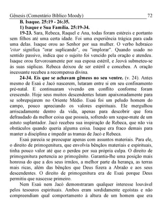 72Gênesis (Comentário Bíblico Moody)
B. Isaque. 25:19 - 26:35.
1) Isaque e Sua Família. 25:19-34.
19-23. Sara, Rebeca, Raquel e Ana, todas foram estéreis e portanto
sem filhos até uma certa idade. Foi uma experiência trágica para cada
uma delas. Isaque orou ao Senhor por sua mulher. O verbo hebraico
'eitar significa "orar suplicando", ou "implorar". Quando usado no
sentido passivo, indica que o sujeito foi vencido pela oração e atendeu.
Isaque orou fervorosamente por sua esposa estéril, e Jeová submeteu-se
às suas súplicas. Rebeca deixou de ser estéril e concebeu. A oração
incessante recebeu a recompensa divina.
24-34. Eis que se achavam gêmeos no seu ventre. (v. 24). Antes
mesmo de Esaú e Jacó nascerem, lutaram entre si em seu confinamento
pré-natal. E continuaram vivendo em conflito conforme foram
crescendo. Hoje seus muitos descendentes lutam apaixonadamente para
se sobrepujarem no Oriente Médio. Esaú foi um peludo homem do
campo, pouco apreciando os valores espirituais. Ele mergulhou
arriscadamente dentro da vida, apenas para descobrir que fora
defraudado da melhor coisa que possuía, sofrendo um xeque-mate de um
astuto suplantador. Jacó recebeu sua inspiração de Rebeca, que não via
obstáculos quando queria alguma coisa. Isaque era fraco demais para
manter a disciplina e impedir as tramas de Jacó e Rebeca.
Esaú parecia se preocupar apenas com assuntos materiais. Para ele,
o direito de primogenitura, que envolvia bênçãos materiais e espirituais,
tinha pouco valor até que o perdeu por sua própria culpa. O direito de
primogenitura pertencia ao primogênito. Garantia-lhe uma posição mais
honrosa do que a dos seus irmãos, a melhor parte da herança, as terras
mais ricas, além das bênçãos que Deus fizera a Abraão e aos seus
descendentes. O direito de primogenitura era de Esaú porque Deus
permitiu que nascesse primeiro.
Nem Esaú nem Jacó demonstraram qualquer interesse louvável
pelos tesouros espirituais. Ambos eram sordidamente egoístas e não
compreendiam qual comportamento à altura de um homem que era
 