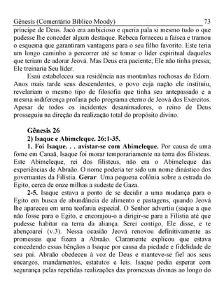 73Gênesis (Comentário Bíblico Moody)
príncipe de Deus. Jacó era ambicioso e queria pala si mesmo tudo o que
pudesse lhe conceder algum destaque. Rebeca forneceu a faísca e tramou
o esquema que garantiram vantagens para o seu filho favorito. Este teria
um longo caminho a percorrer até se tomar o líder espiritual daqueles
que teriam de adorar Jeová. Mas Deus era paciente; Ele não tinha pressa;
Ele treinaria Seu líder.
Esaú estabeleceu sua residência nas montanhas rochosas do Edom.
Anos mais tarde seus descendentes, o povo cuja nação ele instituiu,
revelariam o mesmo tipo de filosofia que tinha seu antepassado e a
mesma indiferença profana pelo programa eterno de Jeová dos Exércitos.
Apesar de todos os incidentes desanimadores, o reino de Deus
prosseguiu na direção da realização total do propósito divino.
Gênesis 26
2) Isaque e Abimeleque. 26:1-35.
1. Foi Isaque. . . avistar-se com Abimeleque. Por causa de uma
fome em Canaã, Isaque foi morar temporariamente na terra dos filisteus.
Este Abimeleque, rei dos filisteus, não era o Abimeleque das
experiências de Abraão. O nome poderia ter sido um nome dinástico dos
governantes da Filístia. Gerar. Uma pequena colônia sobre a estrada do
Egito, cerca de onze milhas a sudeste de Gaza.
2-5. Isaque estava a ponto de se decidir a uma mudança para o
Egito em busca de abundância de alimento e pastagens, quando Jeová
lhe apareceu em uma teofania especial. O Senhor advertiu (saque a que
não fosse para o Egito, e encorajou-o a dirigir-se para a Filístia até que
pudesse habitar na terra da aliança. Serei contigo, Ele disse, e te
abençoarei (v.3). Nessa ocasião Jeová renovou definitivamente as
promessas que fizera a Abraão. Claramente explicou que estava
concedendo essas bênçãos a Isaque por causa da piedade e fidelidade de
seu pai. Abraão obedeceu à voz de Deus e manteve-se fiel aos seus
encargos, mandamentos, estatutos e leis. Isaque podia esperar com
segurança pelas repetidas realizações das promessas divinas ao longo do
 