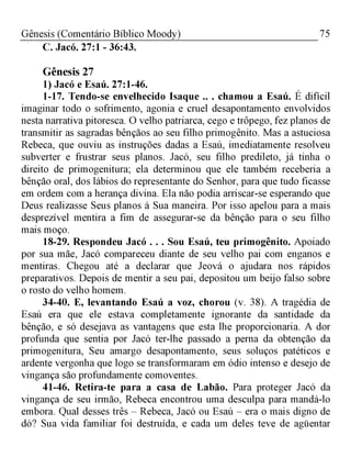 75Gênesis (Comentário Bíblico Moody)
C. Jacó. 27:1 - 36:43.
Gênesis 27
1) Jacó e Esaú. 27:1-46.
1-17. Tendo-se envelhecido Isaque .. . chamou a Esaú. É difícil
imaginar todo o sofrimento, agonia e cruel desapontamento envolvidos
nesta narrativa pitoresca. O velho patriarca, cego e trôpego, fez planos de
transmitir as sagradas bênçãos ao seu filho primogênito. Mas a astuciosa
Rebeca, que ouviu as instruções dadas a Esaú, imediatamente resolveu
subverter e frustrar seus planos. Jacó, seu filho predileto, já tinha o
direito de primogenitura; ela determinou que ele também receberia a
bênção oral, dos lábios do representante do Senhor, para que tudo ficasse
em ordem com a herança divina. Ela não podia arriscar-se esperando que
Deus realizasse Seus planos à Sua maneira. Por isso apelou para a mais
desprezível mentira a fim de assegurar-se da bênção para o seu filho
mais moço.
18-29. Respondeu Jacó . . . Sou Esaú, teu primogênito. Apoiado
por sua mãe, Jacó compareceu diante de seu velho pai com enganos e
mentiras. Chegou até a declarar que Jeová o ajudara nos rápidos
preparativos. Depois de mentir a seu pai, depositou um beijo falso sobre
o rosto do velho homem.
34-40. E, levantando Esaú a voz, chorou (v. 38). A tragédia de
Esaú era que ele estava completamente ignorante da santidade da
bênção, e só desejava as vantagens que esta lhe proporcionaria. A dor
profunda que sentia por Jacó ter-lhe passado a perna da obtenção da
primogenitura, Seu amargo desapontamento, seus soluços patéticos e
ardente vergonha que logo se transformaram em ódio intenso e desejo de
vingança são profundamente comoventes.
41-46. Retira-te para a casa de Labão. Para proteger Jacó da
vingança de seu irmão, Rebeca encontrou uma desculpa para mandá-lo
embora. Qual desses três - Rebeca, Jacó ou Esaú - era o mais digno de
dó? Sua vida familiar foi destruída, e cada um deles teve de agüentar
 