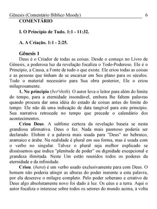6Gênesis (Comentário Bíblico Moody)
COMENTÁRIO
I. O Princípio de Tudo. 1:1 - 11:32.
A. A Criação. 1:1 - 2:25.
Gênesis 1
Deus é o Criador de todas as coisas. Desde o começo no Livro de
Gênesis, a poderosa luz da revelação focaliza o Todo-Poderoso. Ele é o
Princípio, a Causa, a Fonte de tudo o que existe. Ele criou todas as coisas
e as pessoas que tinham de se encaixar em Seu plano para os séculos.
Todo o material necessário para Sua obra posterior, Ele o criou
milagrosamente.
1. No principio (ber'shith). O autor leva o leitor para além do limite
do tempo, para a eternidade insondável, embora lhe faltem palavras
quando procura dar uma idéia do estado de coisas antes do limite do
tempo. Ele não dá uma indicação de data tangível para este princípio.
Sua narrativa retrocede no tempo que precede o calendário dos
acontecimentos.
Criou Deus. A sublime certeza da revelação baseia se nesta
grandiosa afirmativa. Deus o fez. Nada mais pasmoso poderia ser
declarado. Elohim é a palavra mais usada para "Deus" no hebraico,
aramaico e árabe. Na realidade é plural em sua forma, mas é usada com
o verbo no singular. Talvez o plural seja melhor explicado se
disséssemos que indica "plenitude de poder" ou dignidade excepcional e
grandeza ilimitada. Neste Um estão reunidos todos os poderes da
eternidade e da infinidade.
Criou. (bara) é um verbo usado exclusivamente para com Deus. O
homem não poderia atingir as alturas do poder inerente a esta palavra,
por ela descreve o milagre completo. Pelo poder soberano e criativo de
Deus algo absolutamente novo foi dado à luz. Os céus e a terra. Aqui o
autor focaliza o interesse sobre todos os setores do mundo acima, à volta
 