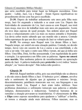 79Gênesis (Comentário Bíblico Moody)
que seria escolhido para tomar lugar na linhagem messiânica. Estes
quatro - Labão, Jacó, Lia e Raquel - foram figuras significativas no
procedimento divino com Seu povo escolhido.
21-30. Depois de trabalhar arduamente sete anos pela filha mais
moça, Jacó foi enganado e induzido a se casar com Lia. Depois das
festividades do casamento de Lia, Jacó casou-se com Raquel, sua irmã
mais moça, mas teve de trabalhar mais sete anos em pagamento. Assim
ele teve duas esposas de igual posição. Seu ardente amor por Raquel
tornou o relacionamento com Lia mais ou menos estranho e frustrante.
Lia devia sofrer muito sabendo que seu marido não a amava. Contudo
tinha esperanças de que um dia o coração de Jacó se voltaria para ela.
31-35. No começo nem Raquel nem Lia deram filhos a Jacó.
Naquele tempo, ser estéril era uma situação patética. Contudo, no devido
tempo, Jeová veio em socorro de Lia e curou a sua esterilidade, e ela
veio a ser mãe. Um após o outro seus filhos vieram, até que já tinha seis
filhos. Uma filha, Diná, foi-lhe acrescentada. Com regularidade de partir
o coração, Lia apresentava um filho com as palavras: Agora me amará
meu marido. Mas nenhuma palavra de reconhecimento ou apreciação
partia de Jacó. A palavra traduzida para preterida (seini) indica "menos
afeição", ou "menos devoção". Não indica ódio positivo.
Gênesis 30
30:1-13. Raquel também sofria, pois sua esterilidade não se alterava
e ela não estava dando filhos a Jacó. O hebraico qeini', ciúmes, envolve
nele o sentimento de alguém que já agüentou o máximo. Inveja,
descontentamento, petulância marcavam sua voz, sua linguagem e sua
expressão facial. Lia, Raquel e Jacó eram todos infelizes. Seus
problemas domésticos e sofrimento tornavam suas palavras e atitudes
indignas, desnecessárias e indecorosas. Tentativas humanas de se
remediar a situação provaram-se insatisfatórias. O oferecimento de Bila
e Zilpa como esposas secundárias para ajudarem a "edificar" a família,
só tornou a situação ainda mais dolorosa. Filhos nasciam, mas os
 