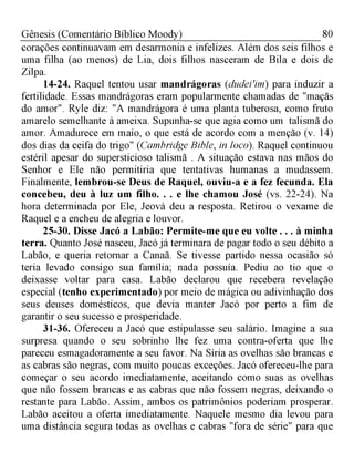 80Gênesis (Comentário Bíblico Moody)
corações continuavam em desarmonia e infelizes. Além dos seis filhos e
uma filha (ao menos) de Lia, dois filhos nasceram de Bila e dois de
Zilpa.
14-24. Raquel tentou usar mandrágoras (dudeiim) para induzir a
fertilidade. Essas mandrágoras eram popularmente chamadas de "maçãs
do amor". Ryle diz: "A mandrágora é uma planta tuberosa, como fruto
amarelo semelhante à ameixa. Supunha-se que agia como um talismã do
amor. Amadurece em maio, o que está de acordo com a menção (v. 14)
dos dias da ceifa do trigo" (Cambridge Bible, in loco). Raquel continuou
estéril apesar do supersticioso talismã . A situação estava nas mãos do
Senhor e Ele não permitiria que tentativas humanas a mudassem.
Finalmente, lembrou-se Deus de Raquel, ouviu-a e a fez fecunda. Ela
concebeu, deu à luz um filho. . . e lhe chamou José (vs. 22-24). Na
hora determinada por Ele, Jeová deu a resposta. Retirou o vexame de
Raquel e a encheu de alegria e louvor.
25-30. Disse Jacó a Labão: Permite-me que eu volte . . . à minha
terra. Quanto José nasceu, Jacó já terminara de pagar todo o seu débito a
Labão, e queria retornar a Canaã. Se tivesse partido nessa ocasião só
teria levado consigo sua família; nada possuía. Pediu ao tio que o
deixasse voltar para casa. Labão declarou que recebera revelação
especial (tenho experimentado) por meio de mágica ou adivinhação dos
seus deuses domésticos, que devia manter Jacó por perto a fim de
garantir o seu sucesso e prosperidade.
31-36. Ofereceu a Jacó que estipulasse seu salário. Imagine a sua
surpresa quando o seu sobrinho lhe fez uma contra-oferta que lhe
pareceu esmagadoramente a seu favor. Na Síria as ovelhas são brancas e
as cabras são negras, com muito poucas exceções. Jacó ofereceu-lhe para
começar o seu acordo imediatamente, aceitando como suas as ovelhas
que não fossem brancas e as cabras que não fossem negras, deixando o
restante para Labão. Assim, ambos os patrimônios poderiam prosperar.
Labão aceitou a oferta imediatamente. Naquele mesmo dia levou para
uma distância segura todas as ovelhas e cabras "fora de série" para que
 