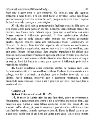 81Gênesis (Comentário Bíblico Moody)
Jacó não tivesse com o que começar. Os animais que ele separou
entregou a seus filhos. Foi um ardil baixo e covarde Labão acreditava
que tornara impossível a vitória de Jacó, porque removera todo o capital
de Jacó antes de começar a competição.
37-42. Mas Jacó não se entregava tão facilmente assim. Ele usou de
três expedientes para derrotar seu tio. Colocou varas listadas diante das
ovelhas nos locais onde bebiam água, para que o colorido das crias
ficasse sujeito à influência pré-natal. É fato estabelecido, declara
Delitzsch, que se pode garantir crias brancas nas ovelhas colocando
muitos objetos brancos junto dos bebedouros (New Commentary on
Genesis, in loco). Jacó também separou do rebanho os cordeiros e
cabritos listados e salpicados. mas os manteve à vista das ovelhas, para
que estas fossem influenciadas. Seu terceiro expediente foi deixar que
essas influências predeterminantes agissem sobre as ovelhas mais fortes,
para que os seus cordeiros e cabritos fossem mais fortes e mais viris que
os outros. Jacó foi bastante astuto para recorrer à influência pré-natal e
reprodução seletiva.
43. Como resultado desse esquema, dentro de poucos anos Jacó
ficou imensamente rico em ovelhas e cabras. Embora tivesse usado a sua
cabeça, ele foi o primeiro a declarar que o Senhor interveio na sua
vitória. Jeová tornava possível que o patriarca retornasse a terra
prometida com recursos, vindo a ser o príncipe de Deus, que executara à
vontade divina.
Gênesis 31
3) Jacó Retorna a Canaã. 31:1-55.
1-3. O rosto de Labão não lhe era favorável, como anteriormente.
Finalmente, o relacionamento entre o tio e sobrinho chegou ao fim. Jacó
percebeu que Labão e seus filhos eram-lhe hostis por causa do seu
sucesso. Além disso, já possuía riqueza e propriedades suficientes para
satisfazê-lo. Assim, quando recebeu ordem do Deus de Betel para se por
a caminho, sabia que já era hora de voltar para casa. Vinte anos tinham
 