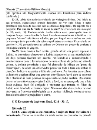 83Gênesis (Comentário Bíblico Moody)
(Os opostos são freqüentemente usados nas Escrituras para indicar
totalidade.)
23-25. Labão não poderia ser detido por visitações divinas. Deu início ao
seu protesto, expressando grande desespero ao ver suas filhas e netos
arrastados para fora de sua casa sem as devidas despedidas. De repente fez a
pergunta: Por que me furtaste os meus deuses? Referia-se aos seus tereipim
(v. 30; cons, 19). Evidentemente Labão estava mais preocupado com as
imagens do que com a família de Jacó. Uma busca mostrou-se infrutífera e os
pequenos "deuses" não foram achados, porque Raquel os escondera na cesta
de vime que fazia parte da sela sobre a qual estava assentada. Esta sela de um
camelo (v. 34) proporcionava às senhora do Oriente um pouco de conforto e
intimidade durante as viagens.
36-55. Sem dúvida Jacó sentiu grande alívio em poder replicar a
Labão. A atmosfera clareou-se e Labão abandonou a sua mordacidade.
Os dois homens fizeram um acordo, ratificando-o e comemorando o
acontecimento com o levantamento de uma coluna de pedras no alto da
colina. A coluna constituiu o que foi chamado de Mispa ou "posto de
observação", de onde um observador podia ver toda a terra em ambas as
direções. Indicava suspeitas e falta de confiança. Ao levantar essa coluna
os homens queriam dizer que estavam convidando Jeová para se assentar
ali e observar as duas pessoas nas quais não se podia confiar. Deus tinha
de ser uma sentinela para vigiar Labão e Jacó, na esperança de que a luta
fosse evitada. Jacó foi obrigado a prometer que trataria as filhas de
Labão com bondade e consideração. Nenhuma das duas partes deveria
atravessar a fronteira estabelecida para praticar violência contra a outra.
Jamais uma deveria prejudicar a outra.
4) O Encontro de Jacó com Esaú. 32:1 - 33:17.
Gênesis 32
32:1-5. Jacó seguiu o seu caminho, e anjos de Deus lhe saíram a
encontrá-lo. Tanto no caminho da saída como no caminho da entrada
 