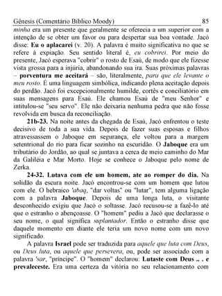 85Gênesis (Comentário Bíblico Moody)
minha era um presente que geralmente se oferecia a um superior com a
intenção de se obter um favor ou para despertar sua boa vontade. Jacó
disse: Eu o aplacarei (v. 20). A palavra é muito significativa no que se
refere à expiação. Seu sentido literal é, eu cobrirei. Por meio do
presente, Jacó esperava "cobrir" o rosto de Esaú, de modo que ele fizesse
vista grossa para a injúria, abandonando sua ira. Suas próximas palavras
- porventura me aceitará - são, literalmente, para que ele levante o
meu rosto. É uma linguagem simbólica, indicando plena aceitação depois
do perdão. Jacó foi excepcionalmente humilde, cortês e conciliatório em
suas mensagens para Esaú. Ele chamou Esaú de "meu Senhor" e
intitulou-se "seu servo". Ele não deixaria nenhuma pedra que não fosse
revolvida em busca da reconciliação.
21b-23. Na noite antes da chegada de Esaú, Jacó enfrentou o teste
decisivo de toda a sua vida. Depois de fazer suas esposas e filhos
atravessassem o Jaboque em segurança, ele voltou para a margem
setentrional do rio para ficar sozinho na escuridão. O Jaboque era um
tributário do Jordão, ao qual se juntava a cerca de meio caminho do Mar
da Galiléia e Mar Morto. Hoje se conhece o Jaboque pelo nome de
Zerka.
24-32. Lutava com ele um homem, ate ao romper do dia. Na
solidão da escura noite. Jacó encontrou-se com um homem que lutou
com ele. O hebraico 'abaq, "dar voltas" ou "lutar", tem alguma ligação
com a palavra Jaboque. Depois de uma longa luta, o visitante
desconhecido exigiu que Jacó o soltasse. Jacó recusou-se a fazê-lo até
que o estranho o abençoasse. O "homem" pediu a Jacó que declarasse o
seu nome, o qual significa suplantador. Então o estranho disse que
daquele momento em diante ele teria um novo nome com um novo
significado.
A palavra Israel pode ser traduzida para aquele que luta com Deus,
ou Deus luta, ou aquele que persevera, ou, pode ser associado com a
palavra 'sar, "príncipe". O "homem" declarou: Lutaste com Deus .. . e
prevaleceste. Era uma certeza da vitória no seu relacionamento com
 