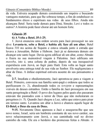 89Gênesis (Comentário Bíblico Moody)
da vida. Estivera ocupado demais construindo um império e buscando
vantagens materiais, para que lhe sobrasse tempo, a fim de estabelecer os
fundamentos éticos e espirituais nas vidas de seus filhos. Ainda não
alcançara Betel. Seria tarde demais para Diná, Simeão; Levi e todos os
outros? A história pode fazer chorar até um homem forte.
Gênesis 35
6) A Volta a Betel. 35:1-29.
1. Jeová enunciou uma ordem severa para Jacó prosseguir no seu
alvo: Levanta-te, sobe a Betel, e habita ali; faze ali um altar. Betel
ficava 310 ms acima de Siquém e estava situada junto à estrada que
levava a Jerusalém, Belém e Hebrom. Jacó já se demorara demais em
alcançar este santo lugar. Devia agora edificar ali um altar, como Abraão
o fizera na sua memorável viagem à Palestina. Jacó edificara um
massiba, isto é, uma coluna de pedras, depois de sua inesquecível
experiência com Jeová, ao fugir para Harã. Esta volta ao lugar santo
envolveria uma entrega total de sua vida ao Senhor. Ele negligenciara o
altar de Deus. A ênfase espiritual estivera ausente do seu pensamento e
vida.
2-7. Imediata e obedientemente, Jacó aprontou-se para a viagem a
Betel. Primeiro, convocou sua família semi-pagã e ordenou que todos se
purificassem (v. 2), abandonando todos os tereipim e representações
visíveis de deuses estranhos. Então a família de Jacó prosseguiu em sua
santa peregrinação a Betel. O povo dos lugares pelos quais eles passaram
estavam tão pasmados com o terror de Deus que não molestaram os
peregrinos (v. 5). Quando Jacó chegou a Luz, sabia que estava para pisar
em terreno santo. Levantou um altar a Jeová e chamou aquele lugar de
El-Betel, o Deus da casa de Deus.
9-15. Novamente Deus apareceu a Jacó e assegurou-lhe que seu
novo nome, Israel, seria um lembrete constante de seu novo caráter, seu
novo relacionamento com Jeová, e sua caminhada real no divino
caminho da vida. Ele era o herdeiro das promessas feitas a Abraão. A
 