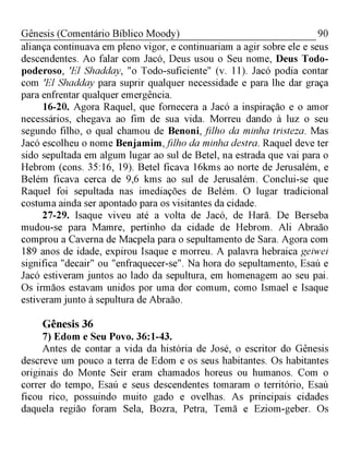 90Gênesis (Comentário Bíblico Moody)
aliança continuava em pleno vigor, e continuariam a agir sobre ele e seus
descendentes. Ao falar com Jacó, Deus usou o Seu nome, Deus Todo-
poderoso, 'El Shadday, "o Todo-suficiente" (v. 11). Jacó podia contar
com 'El Shadday para suprir qualquer necessidade e para lhe dar graça
para enfrentar qualquer emergência.
16-20. Agora Raquel, que fornecera a Jacó a inspiração e o amor
necessários, chegava ao fim de sua vida. Morreu dando à luz o seu
segundo filho, o qual chamou de Benoni, filho da minha tristeza. Mas
Jacó escolheu o nome Benjamim,filho da minha destra. Raquel deve ter
sido sepultada em algum lugar ao sul de Betel, na estrada que vai para o
Hebrom (cons. 35:16, 19). Betel ficava 16kms ao norte de Jerusalém, e
Belém ficava cerca de 9,6 kms ao sul de Jerusalém. Conclui-se que
Raquel foi sepultada nas imediações de Belém. O lugar tradicional
costuma ainda ser apontado para os visitantes da cidade.
27-29. Isaque viveu até a volta de Jacó, de Harã. De Berseba
mudou-se para Mamre, pertinho da cidade de Hebrom. Ali Abraão
comprou a Caverna de Macpela para o sepultamento de Sara. Agora com
189 anos de idade, expirou Isaque e morreu. A palavra hebraica geiwei
significa "decair" ou "enfraquecer-se". Na hora do sepultamento, Esaú e
Jacó estiveram juntos ao lado da sepultura, em homenagem ao seu pai.
Os irmãos estavam unidos por uma dor comum, como Ismael e Isaque
estiveram junto à sepultura de Abraão.
Gênesis 36
7) Edom e Seu Povo. 36:1-43.
Antes de contar a vida da história de José, o escritor do Gênesis
descreve um pouco a terra de Edom e os seus habitantes. Os habitantes
originais do Monte Seir eram chamados horeus ou humanos. Com o
correr do tempo, Esaú e seus descendentes tomaram o território, Esaú
ficou rico, possuindo muito gado e ovelhas. As principais cidades
daquela região foram Sela, Bozra, Petra, Temã e Eziom-geber. Os
 