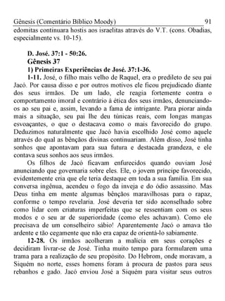 91Gênesis (Comentário Bíblico Moody)
edomitas continuara hostis aos israelitas através do V.T. (cons. Obadias,
especialmente vs. 10-15).
D. José. 37:1 - 50:26.
Gênesis 37
1) Primeiras Experiências de José. 37:1-36.
1-11. José, o filho mais velho de Raquel, era o predileto de seu pai
Jacó. Por causa disso e por outros motivos ele ficou prejudicado diante
dos seus irmãos. De um lado, ele reagia fortemente contra o
comportamento imoral e contrário à ética dos seus irmãos, denunciando-
os ao seu pai e, assim, levando a fama de intrigante. Para piorar ainda
mais a situação, seu pai lhe deu túnicas reais, com longas mangas
esvoaçantes, o que o destacava como o mais favorecido do grupo.
Deduzimos naturalmente que Jacó havia escolhido José como aquele
através do qual as bênçãos divinas continuariam. Além disso, José tinha
sonhos que apontavam para sua futura e destacada grandeza, e ele
contava seus sonhos aos seus irmãos.
Os filhos de Jacó ficavam enfurecidos quando ouviam José
anunciando que governaria sobre eles. Ele, o jovem príncipe favorecido,
evidentemente cria que ele teria destaque em toda a sua família. Em sua
conversa ingênua, acendeu o fogo da inveja e do ódio assassino. Mas
Deus tinha em mente algumas bênçãos maravilhosas para o rapaz,
conforme o tempo revelaria. José deveria ter sido aconselhado sobre
como lidar com criaturas imperfeitas que se ressentiam com os seus
modos e o seu ar de superioridade (como eles achavam). Como ele
precisava de um conselheiro sábio! Aparentemente Jacó o amava tão
ardente e tão cegamente que não era capaz de orientá-lo sabiamente.
12-28. Os irmãos acolheram a malícia em seus corações e
decidiram livrar-se de José. Tinha muito tempo para formularem uma
trama para a realização de seu propósito. Do Hebrom, onde moravam, a
Siquém no norte, esses homens foram à procura de pastos para seus
rebanhos e gado. Jacó enviou José a Siquém para visitar seus outros
 