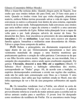 92Gênesis (Comentário Bíblico Moody)
filhos e trazer-lhe notícias deles. Quando chegou perto de Siquém, José
soube que seus irmãos tinham ido para Dotã, uns 24 kms mais para o
norte. Quando os irmãos viram José que vinha chegando, planejaram
matá-lo, embora Rúben terrina procurado salvar a vida do rapaz. Rúben
convenceu os outros a colocarem José dentro de uma cisterna, esperando
retirá-lo de lá mais tarde. Subseqüentemente Judá convenceu seus irmãos
que seria melhor retirar o rapaz da cisterna e vendê-lo a uma caravana
que passava a caminho do Egito. Rúben tinha planejado levar o rapaz de
volta para o pai. Judá planejou salvá-lo de morrer de fome. No
desenrolar dos fatos, José encontrou-se prisioneiro de uma caravana de
ismaelitas (v.25) ou midianitas. Logo mais seria escravo em alguma
família egípcia. Ismaelitas e midianitas eram descendentes de Abraão.
Talvez o grupo fosse composto de ambos.
29-35. Rúben, o primogênito, era diretamente responsável pelo
rapaz diante de seu pai. Dolorosamente apresentaram a Jacó uma
vestimenta manchada de sangue e uma história mentirosa que
praticamente quebrou o coração do velho patriarca. Convenceu-se de que
o seu filho favorito estava morto. Aquele que, na sua mocidade, fora o
campeão dos enganadores, estava sendo agora cruelmente enganado. Ele
gemeu: Chorando, descerei a meu filho até a sepultura (Sheol). O
hebraico Sheol descreve a habitação subterrânea dos mortos,
correspondendo ao "Hades" grego. Ali, de acordo com a tradição, os
espíritos desincorporados continuam a existir nas regiões das sombras,
onde não há saída nem comunicação com Deus ou o homem. É uma
meia existência. Jacó sabia que logo também estada no Sheol, mas não
tinha esperanças de ver o fim de seus pungentes sofrimentos até aquela
hora.
36. Os ismaelitas venderam José a Potifar, um oficial na corte de
Faraó. Evidentemente Potifar era o chefe dos executadores. A palavra
provavelmente referia-se à tarefa de matar animais para a cozinha real ou
talvez animais usados para o sacrifício. O jovem José foi designado
como mordomo da residência de Potifar. Ele se encontrava muito longe
 