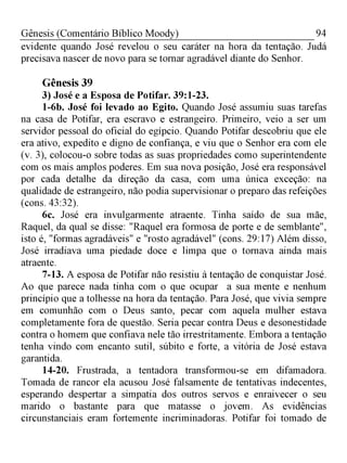 94Gênesis (Comentário Bíblico Moody)
evidente quando José revelou o seu caráter na hora da tentação. Judá
precisava nascer de novo para se tornar agradável diante do Senhor.
Gênesis 39
3) José e a Esposa de Potifar. 39:1-23.
1-6b. José foi levado ao Egito. Quando José assumiu suas tarefas
na casa de Potifar, era escravo e estrangeiro. Primeiro, veio a ser um
servidor pessoal do oficial do egípcio. Quando Potifar descobriu que ele
era ativo, expedito e digno de confiança, e viu que o Senhor era com ele
(v. 3), colocou-o sobre todas as suas propriedades como superintendente
com os mais amplos poderes. Em sua nova posição, José era responsável
por cada detalhe da direção da casa, com uma única exceção: na
qualidade de estrangeiro, não podia supervisionar o preparo das refeições
(cons. 43:32).
6c. José era invulgarmente atraente. Tinha saído de sua mãe,
Raquel, da qual se disse: "Raquel era formosa de porte e de semblante",
isto é, "formas agradáveis" e "rosto agradável" (cons. 29:17) Além disso,
José irradiava uma piedade doce e limpa que o tornava ainda mais
atraente.
7-13. A esposa de Potifar não resistiu à tentação de conquistar José.
Ao que parece nada tinha com o que ocupar a sua mente e nenhum
princípio que a tolhesse na hora da tentação. Para José, que vivia sempre
em comunhão com o Deus santo, pecar com aquela mulher estava
completamente fora de questão. Seria pecar contra Deus e desonestidade
contra o homem que confiava nele tão irrestritamente. Embora a tentação
tenha vindo com encanto sutil, súbito e forte, a vitória de José estava
garantida.
14-20. Frustrada, a tentadora transformou-se em difamadora.
Tomada de rancor ela acusou José falsamente de tentativas indecentes,
esperando despertar a simpatia dos outros servos e enraivecer o seu
marido o bastante para que matasse o jovem. As evidências
circunstanciais eram fortemente incriminadoras. Potifar foi tomado de
 