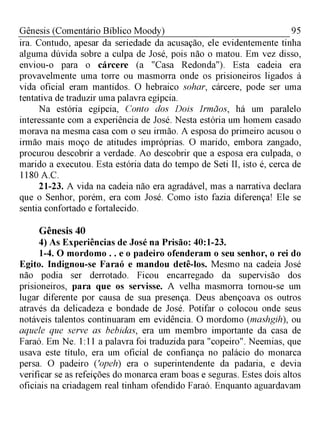 95Gênesis (Comentário Bíblico Moody)
ira. Contudo, apesar da seriedade da acusação, ele evidentemente tinha
alguma dúvida sobre a culpa de José, pois não o matou. Em vez disso,
enviou-o para o cárcere (a "Casa Redonda"). Esta cadeia era
provavelmente uma torre ou masmorra onde os prisioneiros ligados à
vida oficial eram mantidos. O hebraico sohar, cárcere, pode ser uma
tentativa de traduzir uma palavra egípcia.
Na estória egípcia, Conto dos Dois Irmãos, há um paralelo
interessante com a experiência de José. Nesta estória um homem casado
morava na mesma casa com o seu irmão. A esposa do primeiro acusou o
irmão mais moço de atitudes impróprias. O marido, embora zangado,
procurou descobrir a verdade. Ao descobrir que a esposa era culpada, o
marido a executou. Esta estória data do tempo de Seti II, isto é, cerca de
1180 A.C.
21-23. A vida na cadeia não era agradável, mas a narrativa declara
que o Senhor, porém, era com José. Como isto fazia diferença! Ele se
sentia confortado e fortalecido.
Gênesis 40
4) As Experiências de José na Prisão: 40:1-23.
1-4. O mordomo . . e o padeiro ofenderam o seu senhor, o rei do
Egito. Indignou-se Faraó e mandou detê-los. Mesmo na cadeia José
não podia ser derrotado. Ficou encarregado da supervisão dos
prisioneiros, para que os servisse. A velha masmorra tornou-se um
lugar diferente por causa de sua presença. Deus abençoava os outros
através da delicadeza e bondade de José. Potifar o colocou onde seus
notáveis talentos continuaram em evidência. O mordomo (mashgih), ou
aquele que serve as bebidas, era um membro importante da casa de
Faraó. Em Ne. 1:11 a palavra foi traduzida para "copeiro". Neemias, que
usava este título, era um oficial de confiança no palácio do monarca
persa. O padeiro ('opeh) era o superintendente da padaria, e devia
verificar se as refeições do monarca eram boas e seguras. Estes dois altos
oficiais na criadagem real tinham ofendido Faraó. Enquanto aguardavam
 