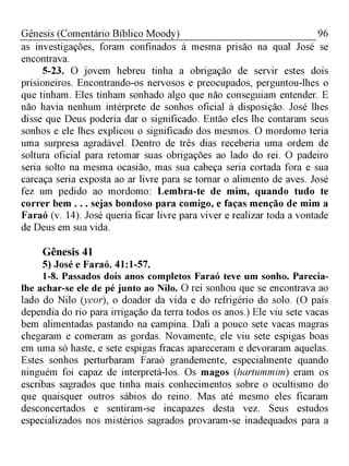96Gênesis (Comentário Bíblico Moody)
as investigações, foram confinados à mesma prisão na qual José se
encontrava.
5-23. O jovem hebreu tinha a obrigação de servir estes dois
prisioneiros. Encontrando-os nervosos e preocupados, perguntou-lhes o
que tinham. Eles tinham sonhado algo que não conseguiam entender. E
não havia nenhum intérprete de sonhos oficial à disposição. José lhes
disse que Deus poderia dar o significado. Então eles lhe contaram seus
sonhos e ele lhes explicou o significado dos mesmos. O mordomo teria
uma surpresa agradável. Dentro de três dias receberia uma ordem de
soltura oficial para retomar suas obrigações ao lado do rei. O padeiro
seria solto na mesma ocasião, mas sua cabeça seria cortada fora e sua
carcaça seria exposta ao ar livre para se tornar o alimento de aves. José
fez um pedido ao mordomo: Lembra-te de mim, quando tudo te
correr bem . . . sejas bondoso para comigo, e faças menção de mim a
Faraó (v. 14). José queria ficar livre para viver e realizar toda a vontade
de Deus em sua vida.
Gênesis 41
5) José e Faraó. 41:1-57.
1-8. Passados dois anos completos Faraó teve um sonho. Parecia-
lhe achar-se ele de pé junto ao Nilo. O rei sonhou que se encontrava ao
lado do Nilo (yeor), o doador da vida e do refrigério do solo. (O país
dependia do rio para irrigação da terra todos os anos.) Ele viu sete vacas
bem alimentadas pastando na campina. Dali a pouco sete vacas magras
chegaram e comeram as gordas. Novamente, ele viu sete espigas boas
em uma só haste, e sete espigas fracas apareceram e devoraram aquelas.
Estes sonhos perturbaram Faraó grandemente, especialmente quando
ninguém foi capaz de interpretá-los. Os magos (hartummim) eram os
escribas sagrados que tinha mais conhecimentos sobre o ocultismo do
que quaisquer outros sábios do reino. Mas até mesmo eles ficaram
desconcertados e sentiram-se incapazes desta vez. Seus estudos
especializados nos mistérios sagrados provaram-se inadequados para a
 