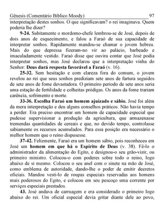 97Gênesis (Comentário Bíblico Moody)
interpretação destes sonhos. O que significavam? o rei imaginava. Quem
poderia lhe dizer?
9-24. Subitamente o mordomo-chefe lembrou-se de José, depois de
dois anos de esquecimento, e falou a Faraó de sua capacidade de
interpretar sonhos. Rapidamente mandou-se chamar o jovem hebreu.
Mais do que depressa fizeram-no vir ao palácio, barbeado e
imaculadamente vestido. Faraó disse que ouvira contar que José podia
interpretar sonhos, mas José declarou que a interpretação vinha do
Senhor: Deus dará resposta favorável a Faraó (v. 16).
25-32. Sem hesitação e com clareza fora do comum, o jovem
revelou ao rei que seus sonhos prediziam sete anos de fartura seguidos
de sete anos de fome devastadora. O primeiro período de sete anos seria
uma estação de fertilidade e colheitas pródigas. Os anos da fome trariam
carência, sofrimento e morte.
33-36. Escolha Faraó um homem ajuizado e sábio. José foi além
da mera interpretação e deu alguns conselhos práticos. Não havia tempo
a perder. Era preciso encontrar um homem de capacidade especial que
pudesse supervisionar a produção da agricultura, que armazenasse
tremendas quantidades de cereais e que, no devido tempo, controlasse
sabiamente os recursos acumulados. Para essa posição era necessário o
melhor homem que o reino dispusesse.
37-42. Felizmente, Faraó era um homem sábio, pois reconheceu em
José um homem em que há o Espírito de Deus (v. 38). Fê-lo o
administrador da alimentação do Egito, e designou-o seu grão-vizir, ou
primeiro ministro. Colocou-o com poderes sobre todo o reino, logo
abaixo de si mesmo. Colocou o seu anel com o sinete na mão de José,
como emblema de autoridade, dando-lhe o poder de emitir decretos
oficiais. Mandou vesti-lo de roupas especiais reservadas aos homens
mais poderosos do Egito, e colocou em seu pescoço uma corrente por
serviços especiais prestados.
43. José andava de carruagem e era considerado o primeiro logo
abaixo do rei. Um oficial especial devia gritar diante dele ao povo,
 