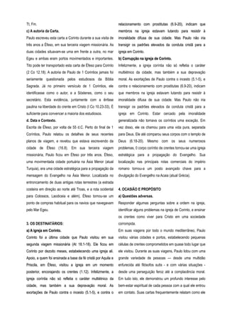 Tt, Fm.
c) A autoria da Carta.
Paulo escreveu esta carta a Corinto durante a sua visita de
três anos a Éfeso, em sua terceira viagem missionária. As
duas cidades situavam-se uma em frente a outra, no mar
Egeu e ambas eram portos movimentados e importantes.
Tito pode ter transportado esta carta de Éfeso para Corinto
(2 Co 12.18). A autoria de Paulo de 1 Corintios jamais foi
seriamente questionada pelos estudiosos da Bíblia
Sagrada. Já no primeiro versículo de 1 Corintios, ele
identificasse como o autor, e a Sóstenes, como o seu
secretário. Esta evidência, juntamente com a ênfase
paulina na liberdade do crente em Cristo (I Co 10.23-33), É
suficiente para convencer a maioria dos estudiosos.
d. Data e Contexto.
Escrita de Éfeso, por volta de 55 d.C. Perto do final de 1
Coríntios, Paulo relatou os detalhes de seus recentes
planos de viagem, e revelou que estava escrevendo da
cidade de Éfeso (16.8). Em sua terceira viagem
missionária, Paulo ficou em Éfeso por três anos. Éfeso,
uma movimentada cidade portuária na Ásia Menor (atual
Turquia), era uma cidade estratégica para a propagação da
mensagem do Evangelho na Ásia Menor. Localizada no
entroncamento de duas antigas rotas terrestres (a estrada
costeira em direção ao norte até Troas, e a rota ocidental
para Colossos, Laodiceia e além), Éfeso tornou-se um
ponto de compras habitual para os navios que navegavam
pelo Mar Egeu.
3. OS DESTINATÁRIOS::
a) A igreja em Corinto.a) A igreja em Corinto.
Corinto foi a última cidade que Paulo visitou em suaCorinto foi a última cidade que Paulo visitou em sua
segunda viagem missionária (At 18.1-18). Ele ficou emsegunda viagem missionária (At 18.1-18). Ele ficou em
Corinto por dezoito meses, estabelecendo uma igreja ali.Corinto por dezoito meses, estabelecendo uma igreja ali.
Apoio, a quem foi ensinada a base da fé cristã por Aquila eApoio, a quem foi ensinada a base da fé cristã por Aquila e
Priscila, em Éfeso, visitou a igreja em um momentoPriscila, em Éfeso, visitou a igreja em um momento
posterior, encorajando os crentes (1.12). Infelizmente, aposterior, encorajando os crentes (1.12). Infelizmente, a
igreja coríntia não só refletia o caráter multiétnico daigreja coríntia não só refletia o caráter multiétnico da
cidade, mas também a sua depravação moral. Ascidade, mas também a sua depravação moral. As
exortações de Paulo contra o incesto (5.1-5), e contra oexortações de Paulo contra o incesto (5.1-5), e contra o
relacionamento com prostitutas (6.9-20), indicam querelacionamento com prostitutas (6.9-20), indicam que
membros na igreja estavam lutando para resistir àmembros na igreja estavam lutando para resistir à
imoralidade difusa de sua cidade. Mas Paulo não iriaimoralidade difusa de sua cidade. Mas Paulo não iria
transigir os padrões elevados da conduta cristã para atransigir os padrões elevados da conduta cristã para a
igreja em Corinto.igreja em Corinto.
b) Corrupção na igreja de Corinto.b) Corrupção na igreja de Corinto.
Infelizmente, a igreja coríntia não só refletia o caráter
multiétnico da cidade, mas também a sua depravação
moral. As exortações de Paulo contra o incesto (5.1-5), e
contra o relacionamento com prostitutas (6.9-20), indicam
que membros na igreja estavam lutando para resistir à
imoralidade difusa de sua cidade. Mas Paulo não iria
transigir os padrões elevados da conduta cristã para a
igreja em Corinto. Estar cercado pela imoralidade
generalizada não tornava os coríntios uma exceção. Em
vez disso, ele os chamou para uma vida pura, separada
para Deus. Ele até comparou seus corpos com o templo de
Deus (6.18-20). Mesmo com os seus numerosos
problemas, 0 corpo coríntio de crentes tornou-se uma igreja
estratégica para a propagação do Evangelho. Sua
localização nas principais rotas comerciais do império
romano tornou-a um posto avançado chave para a
divulgação do Evangelho na Acaia (atual Grécia).
4. OCASIÃO E PROPÓSITO
a) Questões adversas.
Responder algumas perguntas sobre a ordem na igreja,
identificar alguns problemas na igreja de Corinto, e ensinar
os crentes como viver para Cristo em uma sociedade
corrompida.
Em suas viagens por todo o mundo mediterrâneo, Paulo
visitou várias cidades e portos, estabelecendo pequenas
células de crentes comprometidos em quase todo lugar que
ele visitou. Durante as suas viagens, Paulo lidou com uma
grande variedade de pessoas — desde uma multidão
enfurecida até filósofos sutis - e com várias situações -
desde uma perseguição feroz até a complacência moral.
Em tudo isto, ele demonstrou um profundo interesse pelo
bem-estar espiritual de cada pessoa com a qual ele entrou
em contato. Suas cartas frequentemente relatam como ele
 