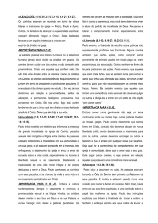a)LEALDADES. (1.10-31; 2.1-5; 3.1-15; 4.1-21; 9.1-27).
Os coríntios estavam se reunindo em torno de vários
líderes e instrutores da igreja — Pedro, Paulo e Apoio.
Outros, na tentativa de alcançar a superioridade espiritual,
estavam afirmando “seguir a Cristo”. Estas lealdades
levaram a um orgulho intelectual e criaram um
espírito de divisão na igreja.
-IM PORTÂNCIA PARA H O JE.
A lealdade pessoal aos líderes humanos ou à sabedoria
humana jamais deve dividir os cristãos em grupos. Os
crentes devem cuidar uns dos outros, e não competir pela
proeminência. Cristo une aqueles que confiam nele; Ele
não traz uma divisão entre os crentes. Como os cristãos
em Corinto, os crentes contemporâneos frequentemente se
juntam em torno de pregadores e professores populares. E
o resultado é tão divisor quanto no século I. Em vez de nos
dividirmos em relação a personalidades, estilos de
adoração, e pormenores teológicos, precisamos nos
concentrar em Cristo. Ele nos unirá. Seja leal, porém
lembre-se de que o único que tem direito à nossa lealdade
absoluta é Cristo. Deixe que ele dirija a sua vida.
b)Imoralidade (1.8; 5.1-13; 6.1-20; 7.1-40; 9.24-27; 10.1-
13; 16.13).
Paulo tinha recebido um relatório que informava a presença
de grande imoralidade na igreja de Corinto: pecados
sexuais não corrigidos e litígios entre crentes. As pessoas
estavam indiferentes à imoralidade em sua comunidade e
em sua igreja, e só estavam pensando em si mesmas. Isto
enfraqueceu o testemunho da igreja e levou a erros de
conceito sobre a vida cristã, especialmente no tocante à
liberdade sexual e ao casamento. Destacando a
necessidade de uma vida moral íntegra e de corpos
dedicados a servir a Deus, Paulo confrontou os coríntios
com seus pecados, e os chamou de volta a uma vida e a
um casamento centralizados em Cristo.
-IMPORTÂNCIA PARA H O JE. Embora a cultura
contemporânea denigra o casamento e promova a
promiscuidade sexual e os litígios frívolos, os cristãos
devem manter o seu foco em Deus e na sua Palavra, e
nunca transigir com ideias e práticas pecadoras. Os
crentes não devem se misturar com a sociedade. Noá será
fácil ir contra a correnteza, mas você deve determinar viver
à altura do padrão de moralidade de Deus. Recuse-se a
tolerar o comportamento imoral, especialmente entre
crentes.
c)Liberdade (8.1-13; 9.19-27; 10.23-33; 11.1).
Paulo ensinou a liberdade de escolha sobre práticas não
expressamente proibidas nas Escrituras. Alguns crentes
acharam que certas ações, como comprar carne
proveniente de animais usados em rituais pagá os, eram
pecaminosas por associação. Outros sentiram-se livres da
lei para praticarem tais ações. Paulo ensinou que aqueles
que eram mais fortes, que se sentiam livres para comer a
carne que tinha sido oferecida aos ídolos, deveriam evitar
comê-la, para que não escandalizassem os crentes mais
fracos. Porém, Ele também ensinou que aqueles que
tinham uma consciência mais sensível não deveriam julgar
os outros e obrigá-los a entrar em um estilo de vida rígido
“sem comer carne”
-IMPORTÂNCIA PARA H O JE.
Embora comer carne geralmente não seja um tema
controverso entre os crentes hoje, outras práticas dividem
as nossas igrejas. Paulo ensina claramente que somos
livres em Cristo, contudo não devemos abusar de nossa
liberdade cristã, sendo desatenciosos e insensíveis para
com os outros. Jamais devemos encorajar os outros a
fazerem o que é errado por qualquer coisa que façamos.
Seja qual for a controvérsia de comportamento em sua
igreja e comunidade, deixe que o amor seja o seu guia.
Evite julgar outros crentes, e seja amável em relação
àqueles que possuem uma consciência mais sensível.
d)Adoração (11.2-34; 14.1-40).
Paulo citou a desordem no culto. As pessoas estavam
tomando a Ceia do Senhor sem primeiro confessarem os
seus pecados. E muitos a estavam usando como uma
ocasião para comer e beber em excesso. Além disso, havia
erros no uso dos dons espirituais, e uma confusão sobre o
papel das mulheres na igreja. Paulo deu instruções
explícitas que tinham a finalidade de trazer a ordem, e
também o enfiaque correto aos seus cultos de louvor e
 