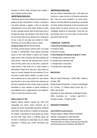 adoração ao Senhor. Estas instruções dizem respeito a
levar a presença de Deus a sério.
-IMPORTÂNCIA PARA HOJE.
Certamente, não há maior privilégio do que permanecer na
presença do Deus todo-poderoso. Portanto, a adoração é
uma tarefa admirável e sagrada, e deve ser executada
adequadamente e de um modo ordeiro. Embora os estilos
de culto e adoração possam variar de cultura para cultura e
de igreja para igreja, toda adoração a Deus deve ser feita
de uma maneira digna de sua elevada honra. Certifique-se
de que o culto em sua igreja seja centrado em Cristo,
harmonioso, útil, e que edifique a todos os crentes.
e)Corpo de Cristo (12.1-31; 13.1-13; 16.1-3).
Os crentes coríntios estavam confusos sobre o seu papel
na igreja. E, evidentemente, muitos estavam procurando
possuir os dons mais notáveis e públicos (por exemplo,
pregar, ensinar, falar em línguas). Mas Paulo enfatizou que
cada membro e cada dom são essenciais para a vida do
corpo de Cristo. Assim como no corpo físico, a igreja tem
muitas partes, e cada parte tem um papel especial a
desempenhar. Dessa forma. Deus deu a cada membro do
corpo um conjunto inigualável de dons espirituais. Em vez
de diminuir o próprio papel e utilidade, ou invejar os dons
mais excelentes que os outros possam ter, cada membro
deve descobrir e usar os seus próprios dons espirituais que
lhe foram concedidos por Deus. Embora exista uma grande
diversidade no corpo, expressa na grande variedade de
personalidades e dons, a igreja encontra a sua unidade em
Cristo. E o maior dom de todos é o amor.
f)Ressurreição (15.1-58).
Algumas pessoas estavam negando que Cristo tinha
ressuscitado dos mortos. Outros ensinavam que as
pessoas não seriam ressuscitadas fisicamente. Refutando
estas ideias, Paulo proclamou a realidade da ressurreição.
Na verdade, a ressurreição de Cristo garante aos crentes
que eles terão corpos novos e vivificados depois que
morrerem. A esperança da ressurreição dá aos cristãos
segurança e confiança para viverem diariamente para
Cristo.
-IMPORTÂNCIA PARA HOJE.
Visto que seremos ressuscitados para a vida depois que
morrermos, a nossa vida não é vã. Devemos permanecer
fiéis a Deus em nossa moralidade e em nosso serviço.
Devemos viver hoje sabendo que passaremos a eternidade
com Cristo. Quando você estiver ao lado do túmulo de uma
pessoa amada, ou quando você lutar com a sua própria
mortalidade, lembre-se da ressurreição. Porque Ele vive,
você também viverá, e se unirá a todos os outros crentes
que partiram antes de você.
7.ESBOÇO DE I CORÍNTIOS
I. Paulo Cita os Problemas da Igreja (1.1-6.20)
A. Divisões na igreja
B. Desordem na igreja
II. Paulo Responde às Perguntas da Igreja (7.1-16.24)
A. Instrução sobre o casamento cristão
B. Instrução sobre a liberdade cristã
C. Instrução sobre o culto público
D. Instrução sobre a ressurreição
BIBLIOLOGIA:
Bíblia de Estudo Pentecostal – (CPAD) SBB – Revista e
Corrigida, 1995.
Revista Periódica Pentecostes – A doutrina da Santificação
em I Corintios – Pr. Roberto Carlos Cruvinel, pág. 3,4 –
CPAD, Julho de 2001.
Comentários do Novo Testamento de Aplicação Pessoal –
CPAD, Comentário em I Corintios, pág.100-110 –
Consultas e Cópias. -1ª Edição de 2009.
DIGITAÇÃO E PESQUISAS:
JOSÉ ROBERTO ALVES DA SILVA
Professor/ Músico e Teólogo e Membro da IEADPE
Petrolina - Congregação em Jardim Maravilha.
“Glórias seja dada ao Nosso Deus, ao Senhor Jesus Cristo”
“Porque somos feitura sua, criados em Cristo Jesus para as boas obras,
as quais Deus preparou para que andássemos nelas” Efésios 2.10
 