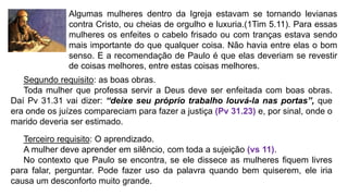 Segundo requisito: as boas obras.
Toda mulher que professa servir a Deus deve ser enfeitada com boas obras.
Daí Pv 31.31 vai dizer: “deixe seu próprio trabalho louvá-la nas portas”, que
era onde os juízes compareciam para fazer a justiça (Pv 31.23) e, por sinal, onde o
marido deveria ser estimado.
Terceiro requisito: O aprendizado.
A mulher deve aprender em silêncio, com toda a sujeição (vs 11).
No contexto que Paulo se encontra, se ele dissece as mulheres fiquem livres
para falar, perguntar. Pode fazer uso da palavra quando bem quiserem, ele iria
causa um desconforto muito grande.
Algumas mulheres dentro da Igreja estavam se tornando levianas
contra Cristo, ou cheias de orgulho e luxuria.(1Tim 5.11). Para essas
mulheres os enfeites o cabelo frisado ou com tranças estava sendo
mais importante do que qualquer coisa. Não havia entre elas o bom
senso. E a recomendação de Paulo é que elas deveriam se revestir
de coisas melhores, entre estas coisas melhores.
 