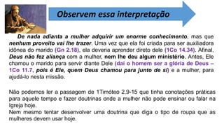 Observem essa interpretação
De nada adianta a mulher adquirir um enorme conhecimento, mas que
nenhum proveito vai lhe trazer. Uma vez que ela foi criada para ser auxiliadora
idônea do marido (Gn 2.18), ela deveria aprender direto dele (1Co 14.34). Afinal,
Deus não fez aliança com a mulher, nem lhe deu algum ministério. Antes, Ele
chamou o marido para servir diante Dele (daí o homem ser a glória de Deus –
1Co 11.7, pois é Ele, quem Deus chamou para junto de si) e a mulher, para
ajudá-lo nesta missão.
Não podemos ler a passagem de 1Timóteo 2.9-15 que tinha conotações práticas
para aquele tempo e fazer doutrinas onde a mulher não pode ensinar ou falar na
Igreja hoje.
Nem mesmo tentar desenvolver uma doutrina que diga o tipo de roupa que as
mulheres devem usar hoje.
 