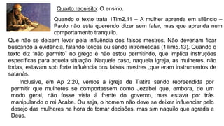 Quarto requisito: O ensino.
Quando o texto trata 1Tim2.11 – A mulher aprenda em silêncio –
Paulo não esta querendo dizer sem falar, mas que aprenda num
comportamento tranquilo.
Inclusive, em Ap 2.20, vemos a igreja de Tiatira sendo repreendida por
permitir que mulheres se comportassem como Jezabel que, embora, de um
modo geral, não fosse vista à frente do governo, mas estava por trás
manipulando o rei Acabe. Ou seja, o homem não deve se deixar influenciar pelo
desejo das mulheres na hora de tomar decisões, mas sim naquilo que agrada a
Deus.
Que não se deixem levar pela influência dos falsos mestres. Não deveriam ficar
buscando a evidência, falando tolices ou sendo intrometidas (1Tim5.13). Quando o
texto diz “não permito” no grego é não estou permitindo, que implica instruções
específicas para aquela situação. Naquele caso, naquela Igreja, as mulheres, não
todas, estavam sob forte influência dos falsos mestres ,que eram instrumentos de
satanás.
 