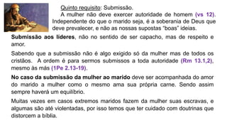 Quinto requisito: Submissão.
A mulher não deve exercer autoridade de homem (vs 12).
Independente do que o marido seja, é a soberania de Deus que
deve prevalecer, e não as nossas supostas “boas” ideias.
Submissão aos líderes, não no sentido de ser capacho, mas de respeito e
amor.
Sabendo que a submissão não é algo exigido só da mulher mas de todos os
cristãos. A ordem é para sermos submissos a toda autoridade (Rm 13.1,2),
mesmo às más (1Pe 2.13-19).
No caso da submissão da mulher ao marido deve ser acompanhada do amor
do marido a mulher como o mesmo ama sua própria carne. Sendo assim
sempre haverá um equilíbrio.
Muitas vezes em casos extremos maridos fazem da mulher suas escravas, e
algumas são até violentadas, por isso temos que ter cuidado com doutrinas que
distorcem a bíblia.
 