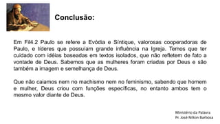 Em Fil4.2 Paulo se refere a Evódia e Síntique, valorosas cooperadoras de
Paulo, e líderes que possuíam grande influência na Igreja. Temos que ter
cuidado com idéias baseadas em textos isolados, que não refletem de fato a
vontade de Deus. Sabemos que as mulheres foram criadas por Deus e são
também a imagem e semelhança de Deus.
Que não caiamos nem no machismo nem no feminismo, sabendo que homem
e mulher, Deus criou com funções específicas, no entanto ambos tem o
mesmo valor diante de Deus.
Conclusão:
Ministério da Palavra
Pr. José Nilton Barbosa
 