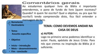 TEMA: COMO DEVEMOS ANDAR NA
CASA DE DEUS
a) AUTOR:
Logo no primeiro verso podemos identificar o
autor: Paulo, apóstolo de Jesus Cristo. Para
nós que cremos na inspiração da Bíblia já é
suficiente.
Ao estudarmos qualquer livro da Bíblia é importante
entendermos, o pano de fundo do livro (quem escreveu?
Quando? A quem foi escrito? Qual o objetivo, ou pra que foi
escrito?) tendo compreensão disto, fica fácil entender a
mensagem do livro.
• Remetente
• Destinatário
• Tema:
Assunto especifico
• Objetivo
• Inicio – introdução
• Meio – desenvolvimento
• Fim - conclusão
 