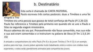 Esta carta é chamada de CARTA PASTORAL.
Paulo escreveu três cartas pastorais: duas a Timóteo e uma foi
dirigida a Tito
Timóteo era uma pessoa que gozava de total confiança de Paulo (Fl 2.20-22)
Paulo faz referencia a Timóteo pela primeira vez quando ele se une a Paulo e
Silas na segunda viagem missionária.
Pouco sabemos do seu pai. Provavelmente não fosse convertido, mas sua mãe
e sua avó eram convertidas e o instruíram na palavra de Deus (II Tm 1.5;3.14-
15)
 
