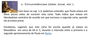 Com base no cap. 1.3, podemos entender, que Paulo estava em
Éfeso pouco antes de escrever esta carta. Tudo indica que estava em
liberdade(ao contrário da ocasião em que escreveu a segunda carta, quando
ele já estava preso.
Estudiosos, sugerem que esta carta foi escrita quando já estava na
Macedônia em cerca de 64 d. C, durante o intervalo entre o primeiro e o
segundo aprisionamento de Paulo em Roma.
 