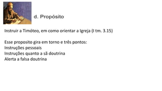 Instruir a Timóteo, em como orientar a Igreja (I tm. 3.15)
Esse proposito gira em torno e três pontos:
Instruções pessoais
Instruções quanto a sã doutrina
Alerta a falsa doutrina
 