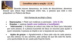 Quando houver desavença, ao invés de discutirmos, devemos
buscar que Jesus faça mediação entre nós, a pessoa que está a nos
prejudicar e a Palavra de Deus.
Há 4 formas de se dirigir a Deus:
 Deprecações -> Pedir com instância e submissão. (1Jo 5.14);
 Orações -> súplicas (pedir com instância e humildade)
 Intercessões -> A pessoa se coloca nas mãos de Deus para interceder
por outra pessoa. É a pessoa buscando de Deus os recursos para ajudar a
quem necessita. A pessoa se dispõe a ser a resposta da sua oração.
 Ações de graças -> Agradecimento a Deus pela vida de cada pessoa
que Ele colocou no seu caminha, pelo certeza de que Ele está lhe dando
uma oportunidade de ser usado pelo Espírito Santo.
Conselhos sobre a oração - 2.1-8
 
