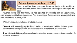Quando Paulo fala dos trajes, ele não está tão preocupado com as vestimentas,
mas sim com a atitude de quem usa. Pois a sociedade Greco-romana se caracterizava
pela vestimenta extravagante.
Primeiro requisito: mulheres em traje decente
Como a mulher deve proceder diante da Igreja e do marido a
fim de que ela possa ser alcançada e usada pela salvação de
Deus
Orientações para as mulheres – 2.9-15
Decente – Kosmios (grego) – Tem o efeito de “em ordem”. A idéia de bom gosto,
sensibilidade e simplicidade, em contraste com os excessos e a falsidade.
Traje - Katastolê (grego) provavelmente se refere ao comportamento em geral e não
somente as vestes.
 