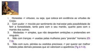 1. Honestas -> virtuoso, ou seja, que coloca em evidência as virtudes de
Cristo;
2. Com pudor -> movido por sentimento de mal-estar pela possibilidade de
ferir a honestidade, tanto para com o seu marido, quanto para com o
marido dos outros;
3. Modestas -> simples, que não despertem ambições e pretensões em
ninguém;
4. Não com tranças -> usadas pelas mulheres para “prender” homens (Ct
7.5);
5. Não com ouro, pérolas ou vestidos preciosos -> por querer ser melhor
tratada pelas demais pessoas que só valorizam a aparência (Tg 2.1-3).
 