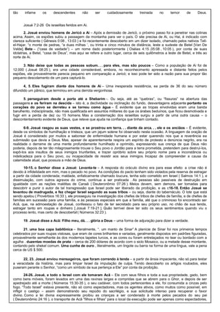 tão infame os descendentes não ser cuidadosamente treinada no temor de Deus.
Josué 7:2-26 Os israelitas feridos em Ai.
2. Josué enviou homens de Jericó a Ai – Após a demissão de Jericó, o próximo passo foi a penetrar nas colinas
acima. Assim, os espiões subiu a passagem da montanha para ver o país. O site precisa de Ai, ou Hai, é indicado com
clareza suficiente ( Gênesis 0:08 , 13:03 ) e foi recentemente descoberto em um dizer isolado, chamado pelos nativos Tell-
el-Hajar, “o monte de pedras, “a duas milhas ‘, ou trinta e cinco minutos de distância, leste a sudeste de Betel [Van De
Velde]. Bete – (“casa de vaidade”) – um nome dado posteriormente ( Oséias 4:15 ,05:08 , 10:05 ), por conta de suas
idolatrias, a Betel, “casa de Deus”, mas aqui se refere a outro lugar, cerca de seis quilômetros a leste de Betel, e três ao
norte de Ai.
3. Não deixe que todas as pessoas sobum. . . para eles, mas são poucos – Como a população de Ai foi de
12.000 ( Josué 08:25 ), era uma cidade considerável, embora, no reconhecimento apressada e distante feitos pelos
espiões, ele provavelmente parecia pequeno em comparação a Jericó; e isso pode ter sido a razão para sua propor tão
pequeno descolamento de um para capturá-lo.
4, 5. Eles fugiram diante dos homens de Ai – Uma inesperada resistência, ea perda de 36 do seu número
difundido um pânico, que terminou em uma derrota vergonhosa.
5. perseguiram desde a porta até a Shebarim -. Ou seja, até as “quebras”, ou “fissuras” na abertura das
passagens e os feriram na descida – isto é, a declividade ou inclinação do fundo, desvantagens adjacente portanto os
corações do povo se derreteu e se tornou como água – É evidente que as tropas envolvidas eram uma banda
barulhento, indisciplinada, não mais qualificada em assuntos militares do que os árabes beduínos, que ficou desmotivada e
fugir em a perda de dez ou 15 homens. Mas a consternação dos israelitas surgiu a partir de uma outra causa – o
descontentamento evidente de Deus, que reteve que ajuda na confiança que tinham contado.
6-9. Josué rasgou as suas vestes, e se prostrou em terra. . . diante da arca. . . ele e os anciãos – É evidente,
desde os símbolos de humilhação e tristeza, que um jejum solene foi observado nesta ocasião. A linguagem da oração de
Josué é considerado por muitos a saborear de enfermidade humana e por estar querendo nos que a reverência ea
submissão que devia a Deus. Mas, apesar de aparentemente respira um espírito de protesto e denúncia negrito, era na
realidade o derrame de uma mente profundamente humilhado e oprimido, expressando sua crença de que Deus não
poderia, depois de ter tão milagrosamente trouxe o Seu povo o Jordão para a terra prometida, pretendem para destruí-los,
expô-los aos insultos de seus inimigos triunfantes, e trazer opróbrio sobre seu próprio nome para a inconstância ou
indelicadeza para o Seu povo, ou incapacidade de resistir aos seus inimigos. Incapaz de compreender a causa da
calamidade atual, que possuía a mão de Deus.
10-15. o Senhor disse a Josué: Levanta-te – A resposta do oráculo divino era para esse efeito: a crise não é
devido à infidelidade em mim, mas o pecado no povo. As condições do pacto tenham sido violados pela reserva de estragar
a partir da cidade condenada; maldade, enfaticamente chamado loucura, tenha sido cometido em Israel ( Salmos 14:1 ), e
dissimulação, com outros agravos do crime, continua a ser praticada . As pessoas são passíveis de destruição em
igualdade com as nações malditas de Canaã ( Deuteronômio 07:26 ). Meios devem, sem demora, ser tomadas para
descobrir e punir o autor de tal transgressão que Israel pode ser liberado da proibição, e as c16-18. Então Josué se
levantou de madrugada, e fez chegar Israel segundo as suas tribos – ou seja, diante do tabernáculo. O lote que está
sendo apelou ( Provérbios 16:33 ), ele prosseguiu na investigação dos chefes de tribos de chefes de família, e de chefes de
famílias em sucessão para uma família, e às pessoas especiais em que a família, até que o criminoso foi encontrado ser
Acã, que, na admoestação de Josué, confessou o fato de ter secretado para seu próprio uso, no chão de sua tenda,
estragar tanto em roupas e dinheiro [ Josué 7:19-21 ]. Quão terrível deve ter sido os seus sentimentos quando viu o
processo lento, mas certo de descoberta!( Números 32:23 ).
19. Josué disse a Acã: Filho meu, dá. . . glória a Deus – uma forma de adjuração para dizer a verdade.
21. uma boa capa babilônica – literalmente, “. um manto de Sinar” A planície de Sinar foi nos primeiros tempos
celebrados por suas roupas vistosas, que eram de cores brilhantes e variadas, geralmente dispostos em padrões figuradas,
provavelmente semelhante às dos modernos tapetes turcos, e as cores ou foram entrelaçados no tear ou bordado com a
agulha . duzentas moedas de prata – cerca de 200 dólares de acordo com o siclo Mosaico, ou a metade desse montante,
contando pelo shekel comum. Uma cunha de ouro , literalmente, um lingote ou barra na forma de uma língua, vale a pena
cerca de US $ 500.
22, 23. Josué enviou mensageiros, que foram correndo à tenda – a partir de ânsia impaciente, não só para testar
a veracidade da história, mas para limpar Israel da imputação de culpa. Tendo descoberto os artigos roubados, eles
puseram perante o Senhor, “como um símbolo da sua pertença a Ele” por conta da proibição.
24-26. Josué, e todo o Israel com ele tomaram Acã – Ele com seus filhos e toda a sua propriedade, gado, bem
como bens móveis, foram levados em uma das ravinas largas e compridas que se abrem para o Ghor, e depois de ser
apedrejado até a morte ( Números 15:30-35 ), o seu cadáver, com todos pertencentes a ele, foi consumida a cinzas pelo
fogo. “Todo Israel” estava presente, não só como espectadores, mas os agentes ativos, como muitos como possível, em
infligir o castigo – assim demonstrando seu repúdio do sacrilégio, e sua solicitude intenso para recuperar o favor
divino. Como a lei divina expressamente proibiu as crianças a ser condenado à morte pelos pecados do seu pai
( Deuteronômio 24:16 ), o transporte de Acã “filhos e filhas” para o local da execução pode ser apenas como espectadores,
 