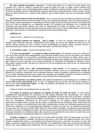 23”. pelo caminho da planície - ou ciccar, ”. círculo" Esta palavra só é usada em outros lugares em
conexão com o vale do Jordão. É possível que possa ter havido um lugar ou região, assim chamada dos
tabuleiros de Gileade, como a Septuaginta parece indicar. Ou Maanaim pode ter sido tão situado, com o respeito
ao campo de batalha, para ser mais facilmente acessível através de uma descida para o vale do Jordão, do que
sobre as colinas próprios. Ou a palavra pode significar (como Ewald explica) uma forma de execução rápida
[Stanley].
24-32. David sentou-se entre as duas portas - isto é, na torre de casa na parede que radial do portão de
Maanaim. Perto dele estava uma torre de vigia, em que uma sentinela foi publicada, como nos tempos de guerra,
para notificar todas as ocorrências. A delicadeza de comunicação Aimaás 'foi feito pela clareza inconfundível de
Cusi do. A morte de Absalão era um julgamento pesado, e é impossível não simpatizar com a explosão de
sentimento pelo qual David mostrou que todos os pensamentos da vitória, ele ganhou como um rei foi
completamente afundado na perda dolorosa que havia sofrido como um pai. O ardor extraordinário e força de seu
afeto para o filho inútil sair na redundância e veemência de suas ejaculações tristes.
CAPÍTULO 19
2 Samuel 19:1-8 . Joabe faz o rei ficar de luto.
3. as pessoas andaram em segredo. . . para a cidade - O rumor da condição desconsolado do rei
espalhar uma melancolia universal e intempestivas. Suas tropas, em vez de ser recebido de volta (como um
exército vitorioso sempre foi) com a música e outras manifestações de alegria pública, escapuliu secreta e
silenciosamente para a cidade, como se envergonhado após o cometimento de algum crime.
4. o rei cobriu o rosto - um dos sinais habituais de luto.
5. Tu tens envergonhado. . . os rostos de todos os teus servos - por retirar-te a entrar em sofrimento,
como se os seus serviços eram desagradáveis e sua devoção cansativo para ti. Em vez de saudar o seu retorno
com alegria e gratidão, tu recusou-lhes a gratificação pequena de ver-te. Protesto de Joabe, estava certo e
necessário, mas foi feito com aspereza. Ele era uma daquelas pessoas que estragam seus serviços importantes
pela insolência de seus costumes, e que sempre despertam um sentimento de obrigação em aqueles a quem
eles prestam qualquer serviço. Ele falou com David em um tom de arrogância que mal se tornou um assunto para
mostrar para seu rei.
7. Agora. . . surgir, sair e falar confortavelmente a teus servos - O rei sentiu-se a verdade de
reprimenda de Joabe, mas a ameaça pela qual foi aplicada, aterrada, como era na popularidade ilimitada do
general com o exército, mostrou-lhe a ser um perigoso pessoa, e essa circunstância, juntamente com a violação
de uma ordem expressa para lidar com cuidado por causa dele com Absalão, produzido na mente de Davi um
ódio constante, que foi fortemente manifestado em seus sentidos últimos para Salomão.
8. o rei se levantou e se sentou à porta - Ele aparecia diariamente no local habitual para a audiência de
causas. todo o povo veio perante o rei - ou seja, os indígenas leais que tinham sido fiéis ao seu governo, e
lutou na sua causa. Israel havia fugido - ou seja, os partidários de Absalão, que, por sua derrota, se tinham
dispersado e salvou-se pela fuga.
2 Samuel 19:9-43 . Os israelitas trazem de volta o Rei.
9-11. todas as pessoas que estavam em disputa de todas as tribos de Israel - O reino estava
completamente desorganizado. Os sentimentos de três partidos diferentes são representadas no 2 Samuel
19:09 2 Samuel 19:10 : os monarquistas, os partidários de Absalão que havia sido muito numerosos, e aqueles
que eram indiferentes à dinastia dravídica. Nestas circunstâncias, o rei estava certo em não apressar para trás,
como um conquistador, remontamos ao seu trono. A reeleição foi, em alguma medida, necessário. Ele
permaneceu por algum tempo, do outro lado do Jordão, na expectativa de ser convidado a voltar. Esse convite foi
dado, sem, no entanto, a concordância de Judá. David, decepcionado e irritado com indiferença aparente de sua
própria tribo, despachou os dois sacerdotes para despertar os homens de Judá a ter um interesse proeminente
em sua causa. Foi o ato de um político hábil. Hebron ter sido a sede da rebelião, era graciosa de sua parte para
incentivar seu retorno à fidelidade e do dever, que era um apelo à sua honra não ser a última das tribos. Mas esta
mensagem separada, ea preferência dada a eles, ocasionou uma explosão de ciúme entre as outras tribos que
foi seguido de perto por conseqüências fatais [ver 2 Samuel 19:40-43 ].
13. Dizei a Amasa, & c -. Este também foi um golpe hábil da política. David foi plenamente vivo para a
importância, para extinguir a rebelião, de retirar-se que causa o único líder que poderia mantê-lo vivo, e ele,
portanto, secretamente intimou a sua intenção de aumentar Amasa para o comando do exército no lugar de
Joabe, cuja altivez arrogante tinha se tornado intolerável. O rei justamente contado, que a partir de temperamento
natural, bem como gratidão pelo perdão real, ele iria revelar-se um servo mais tratável, e Davi, sem dúvida,
 