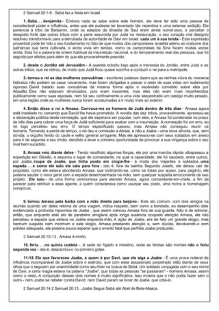 2 Samuel 20:1-9 . Sebá faz a festa em Israel.
1. Sebá. . . benjamita - Embora nada se sabe sobre este homem, ele deve ter sido uma pessoa de
considerável poder e influência, antes que ele pudesse ter levantado tão repentina e uma extensa sedição. Ele
pertencia à tribo de Benjamin, onde os adeptos da dinastia de Saul eram ainda numerosos, e perceber o
desgosto forte das outras tribos com a parte assumida por Judá na restauração, o seu coração mal desígnio
resolveu transformá-lo para a derrubada de autoridade de Davi em Israel. cada um à sua tenda - Esta expressão
proverbial pode ter tido o seu fundamento no fato de que muitos dos camponeses israelita aderiu ao costume dos
patriarcas que terra cultivada, e ainda vivia em tendas, como os camponeses da Síria fazem muitas vezes
ainda. Esta foi a palavra de ordem habitual da insurreição nacional, e do temperamento real das pessoas, que foi
seguido por efeitos para além do que ele provavelmente previsto.
2. desde o Jordão até Jerusalém - A querela eclodiu logo após a travessia do Jordão, entre Judá e as
outras tribos, que se retirou, de modo que Judá ficou quase sozinha a conduzir o rei para a metrópole.
3. tomou o rei as dez mulheres concubinas - escritores judaicos dizem que as rainhas viúva do monarca
hebraico não podiam se casar novamente, mas foram obrigados a passar o resto de suas vidas em isolamento
rigoroso. David tratado suas concubinas da mesma forma após o escândalo cometido sobre eles por
Absalão. Eles não estavam divorciados, pois eram inocentes, mas eles não eram mais reconhecidos
publicamente como suas esposas, nem foi seu confinamento a uma vida sequestrado um castigo muito pesado,
em uma região onde as mulheres nunca foram acostumadas a ir muito mais ao exterior.
4. Então disse o rei a Amasa: Convoca-me os homens de Judá dentro de três dias - Amasa agora
está instalado no comando que David lhe havia prometido. A revolta das dez tribos, provavelmente, apressou-se
a declaração pública desta nomeação, que ele esperava ser popular, com eles, e Amasa foi condenada no prazo
de três dias para cobrar uma força de Judá suficiente para acabar com a insurreição. A nomeação foi um erro, eo
rei logo percebeu seu erro. O tempo especificado passou, mas Amasa não conseguiu reunir os
homens. Temendo a perda de tempo, o rei deu a comissão a Abisai, e não a Joabe - uma nova afronta, que, sem
dúvida, o orgulho ferido do caule e velho general arrogante. Mas ele apressou-se com seus soldados em anexo
para ir de segunda a seu irmão, decidido a levar a primeira oportunidade de provocar a sua vingança sobre o seu
rival bem sucedido.
8. Amasa veio diante deles - Tendo recolhido algumas forças, ele por uma marcha rápida ultrapassou a
expedição em Gibeão, e assumiu o lugar de comandante, na qual a capacidade, ele foi saudado, entre outros,
por Joabe. roupa de Joabe, que tinha posto em cingia-lhe - à moda dos viajantes e soldados. uma
espada. . . e como ele saiu ela caiu para fora - isto é, fora da bainha. Segundo Josefo, ele deixou cair de
propósito, como ele estava abordando Amasa, que inclinando-se, como se fosse por acaso, para pegá-lo, ele
poderia saudar o novo geral com a espada desembainhada na mão, sem qualquer suspeita emocionante de seu
projeto . Ele saiu - de uma forma cerimoniosa para atender Amasa, agora comandante-em-chefe, a fim de
parecer para retribuir a esse agente, a quem considerava como usurpar seu posto, uma honra e homenagem
conspícuo.
9. tomou Amasa pela barba com a mão direita para beijá-lo - Este ato comum, com dois amigos na
reunião quando um deles retorna de uma viagem, indica respeito, bem como a bondade, eo desempenho dele
evidenciada a profunda hipocrisia de Joabe , que assim colocou Amasa fora de sua guarda. Não é de admirar,
então, que enquanto este ato de parabéns amigável após longa ausência ocupado atenção Amasa, ele não
percebeu a espada que estava na Joabe esquerda mão. A ação de Joabe, era de fato um grande elogio, mas
nenhum suspeito nem incomum e este elogio, Amasa prestando atenção e, sem dúvida, devolvendo-o com
polidez adequada, ele poderia pouco esperar que o evento fatal que perfídia Joabe produzido.
2 Samuel 20:10-13 . Amasa é morto.
10. feriu. . . na quinta costela -. A sede do fígado e intestino, onde as feridas são mortais não o feriu
segunda vez - isto é, despachou-o no primeiro golpe.
11-13. Ele que favoreceu Joabe, e quem é por Davi, que ele siga a Joabe - É uma prova notável de
influência incomparável de Joabe sobre o exército, que com esse assassinato perpetrado vilão diante de seus
olhos que o seguiam por unanimidade como seu líder na busca de Sebá. Um soldado conjugada com o seu nome
de Davi, e certa magia estava na palavra "Joabe", que todas as pessoas "se passaram" - homens Amasa, assim
como o resto. A conjunção desses dois nomes é muito significativa. Isso mostra que o não podia fazer sem o
outro - nem Joabe se rebelar contra David, nem David param se livrar de Joabe, que odiá-lo.
2 Samuel 20:14 2 Samuel 20:15 . Joabe Segue Sebá até Abel de Bete-Maaca.
 