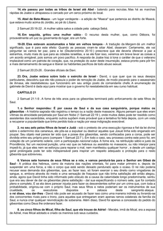14. ele passou por todas as tribos de Israel até Abel - batendo para recrutas. Mas há as marchas
rápidas de Joabe e ultrapassou-o cercado por um cerco próximo do local.
15. Abel de Bete-Maaca - um lugar verdejante - a adição de "Maaca" que pertencia ao distrito de Maacá,
que estava muito acima do Jordão, ao pé do Líbano.
2 Samuel 20:16-22 . A mulher sábia salva a cidade pela cabeça Sebá.
16. Em seguida, gritou uma mulher sábia - O recurso desta mulher, que, como Débora, foi
provavelmente um juiz ou governanta do lugar, era um forte.
18-20. Eles estavam acostumados a falar em velhos tempos - A tradução da Margem dá um melhor
significado, que é para este efeito: Quando as pessoas viram-te sitiar Abel, disseram: Certamente, ele vai
perguntar se vamos ter paz, para a lei (Deuteronômio 20:10 ) prescreve que ele deveria oferecer a paz a
estranhos, muito mais do que para as cidades israelitas, e se ele fizer isso, veremos em breve levar as coisas a
um acordo amigável, pois somos um povo pacífico. A resposta de Joabe traz à tona o caráter de que o veterano
implacável como um patriota de coração, que, na proteção do autor deste insurreição, estava pronto para pôr fim
a mais derramamento de sangue e liberar os habitantes pacíficos de todo abuso sexual.
2 Samuel 20:23-26 . Grandes oficiais de Davi.
23. Ora, Joabe estava sobre todo o exército de Israel - David, o que quer que os seus desejos
particulares, descobriu que ele não possuía o poder de remoção de Joabe, de modo piscando para o assassinato
de Amasa, ele reestabeleceu que funcionário em seu antigo posto de comandante chefe. A enumeração de
gabinete de David é dada aqui para mostrar que o governo foi reestabelecida em seu curso habitual.
CAPÍTULO 21
2 Samuel 21:1-9 . A fome de três anos para os gibeonitas terminará pelo enforcamento de sete filhos de
Saul.
1. o Senhor respondeu: É por causa de Saul e da sua casa sanguinária, porque matou os
gibeonitas - A história sagrada não registrou o tempo ou a razão deste massacre. Alguns pensam que eles eram
vítimas da atrocidade perpetrada por Saul em Nobe (1 Samuel 22:19 ), onde muitos deles pode ter residido como
assistentes dos sacerdotes, enquanto outros supõem mais provável que a tentativa foi feita depois, com um vista
a recuperar a popularidade que tinha perdido toda a nação por essa indignação execrável.
2. no seu zelo pelos filhos de Israel e Judá - sob o pretexto de uma execução rigorosa e fiel da lei divina
sobre o extermínio dos cananeus, ele pôs-se a expulsar ou destruir aqueles que Josué tinha sido enganado em
poupar. Seu objeto real parece ter sido que a posse dos gibeonitas, sendo confiscados para a coroa, pode ser
dividida entre seu próprio povo (compare 1 Samuel 22:7 ). Em todo o caso, seu processo contra este povo foi, em
violação de um juramento solene, com a participação nacional culpa. A fome era, na retribuição sábio e justo da
Providência, fez um nacional punição, uma vez que os hebreus ou assistida no massacre, ou não interpor para
impedi-lo, já que eles nem se esforçou para reparar o mal, nem manifestou qualquer horror , e desde um castigo
geral prolongada pode ter sido indispensável para inspirar um respeito adequado e proteção para o resto
gibeonita que sobreviveu.
6. Vamos sete homens de seus filhos se a nós, e vamos pendurá-las para o Senhor em Gibeá de
Saul - A prática dos hebreus, como da maioria das nações orientais, foi para matar primeiro e, depois de
suspender em uma forca, e não o corpo que está sendo deixado pendurado após o ocaso. O rei não poderia
recusar essa demanda dos gibeonitas, que, ao fazer isso, só foram exercer o seu direito como vingadores de
sangue, e, embora através do medo e uma sensação de fraqueza que não tinha satisfação até então alegou,
ainda, agora que David tinha sido informado pelo oráculo de a causa da calamidade longo predominante, sentiu
que era seu dever de dar os gibeonitas plena satisfação - daí sua especificando o número sete, que foi contado
pleno e completo. E se ela deve parecer injusta para fazer os descendentes sofrer por um crime que, com toda a
probabilidade, originou-se com o próprio Saul, mas seus filhos e netos poderiam ser os instrumentos de sua
crueldade, os executores dispostos e zelosos deste sangrento ataque.
o rei disse, vou dar-lhes - David não pode ser acusado de fazer isso como uma maneira indireta ou livrando-se
dos concorrentes rivais para o trono, para aqueles que entregaram eram apenas ramos colaterais da família de
Saul, e nunca criar qualquer reivindicação de soberania. Além disso, David foi apenas a concessão do pedido do
gibeonitas como Deus lhe ordenara fazer.
8. os cinco filhos de Mical, filha de Saul, que ela trouxe de Adriel - Merabe, irmã de Mical, era a esposa
de Adriel, mas Mical adotado e criado os meninos sob seus cuidados.
 