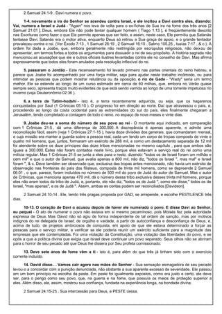 2 Samuel 24:1-9 . Davi numera o povo.
1-4. novamente a ira do Senhor se acendeu contra Israel, e ele incitou a Davi contra eles, dizendo:
Vai, numera a Israel e Judá - "Again" nos leva de volta para o ex-fichas de Sua ira na fome dos três anos [2
Samuel 21:01 ]. Deus, embora Ele não pode tentar qualquer homem ( Tiago 1:13 ), é freqüentemente descrito
nas Escrituras como fazer o que Ele permite apenas que ser feito, e assim, neste caso, Ele permitiu que Satanás
tentasse Davi. Satanás era o motor ativa, enquanto Deus só retirou a Sua graça de apoio, e o grande tentador
prevaleceu contra o rei. (Ver Êxodo 7:13 , 1 Samuel 26:19 , 2 Samuel 16:10 , Salmo 105.25 , Isaías 7:17 , & c.). A
ordem foi dada a Joabe, que, embora geralmente não restringida por escrúpulos religiosos, não deixou de
apresentar, em termos fortes a todos os argumentos para dissuadir o rei de seu propósito. A história sagrada não
mencionou as acusações que ele e outros oficiais ilustres levantadas contra ele no conselho de Davi. Mas afirma
expressamente que todos eles foram anulados pela resolução inflexível do rei.
5. passaram o Jordão - Este recenseamento foi levado primeiro nas partes orientais do reino hebreu, e
parece que Joabe foi acompanhado por uma força militar, seja para ajudar neste trabalho incômodo, ou para
intimidar as pessoas que podem mostrar relutância ou da oposição. o rio de Gade - "Wady" seria um termo
melhor. Ele se estende ao longo de um curso estimado em cerca de 60 milhas, que, embora no Verão quase
sempre seco, apresenta traços muito evidentes de que está sendo varrida ao longo de uma torrente impetuosa no
inverno (veja Deuteronômio 02:36 ).
6. a terra de Tatim-hodshi - isto é, a terra recentemente adquirida, ou seja, que os hagarenos
conquistados por Saul (1 Crônicas 05:10 ). O progresso foi em direção ao norte. Daí que atravessou o país, e,
procedendo ao longo da costa ocidental para as extremidades do sul do país, eles finalmente chegaram a
Jerusalém, tendo completado a contagem de todo o reino, no espaço de nove meses e vinte dias.
9. Joabe deu-se a soma do número de seu povo ao rei - O montante aqui indicado, em comparação
com 1 Crônicas 21:5 , dá uma diferença de 300.000. A discrepância é apenas aparente, e admite uma
reconciliação fácil, assim (veja 1 Crônicas 27:1-15 ), havia doze divisões dos generais, que comandaram mensal,
e cuja missão era manter a guarda sobre a pessoa real, cada um tendo um corpo de tropas composto de vinte e
quatro mil homens, que, juntos, formaram um exército de 288 mil, e como um destacamento separada de 12 mil
foi atendente sobre os doze príncipes das doze tribos mencionadas no mesmo capítulo , para que ambos são
iguais a 300.000. Estes não foram contados neste livro, porque eles estavam a serviço real do rei como uma
milícia regular. Mas 1 Crônicas 21:5 se junta a eles para o resto, dizendo: "todos os de Israel foram um milhão e
cem mil" e que o autor de Samuel, que avalia apenas a 800 mil, não diz, "todos os Israel ", mas mal" e Israel
foram ", & c. Deve também ser observado que, exclusiva das tropas antes mencionado, não havia um exército de
observação nas fronteiras do país dos filisteus, composta de trinta mil homens, como se depreende 2 Samuel
06:01 , o que, parece, foram incluídos no número de 500 mil do povo de Judá do autor de Samuel. Mas o autor
de Crônicas, que menciona apenas 470 mil, dá o número dessa tribo exclusiva desses trinta mil homens, porque
eles não eram todos da tribo de Judá, e, portanto, ele não diz, "todos os de Judá ", como ele disse," todos os de
Israel, "mas apenas", e os de Judá ". Assim, ambas as contas podem ser reconciliados [Davidson].
2 Samuel 24:10-14 . Ele, tendo três pragas proposta por GAD, se arrepende, e escolhe PESTILENCE três
dias.
10-13. O coração de Davi o acusou depois de haver ele numerado o povo. E disse Davi ao Senhor,
eu pequei - O ato de numerar o povo não estava em si mesmo pecaminoso, pois Moisés fez pela autoridade
expressa de Deus. Mas David não só agiu de forma independente de tal ordem de sanção, mas por motivos
indignos do rei delegada de Israel; de orgulho e vaidade, a partir de autoconfiança e desconfiança de Deus, e,
acima de tudo, de projetos ambiciosos de conquista, em apoio de que ele estava determinado a forçar as
pessoas para o serviço militar, e verificar se ele poderia reunir um exército suficiente para a magnitude das
empresas que ele contempladas. Foi uma violação da Constituição, uma violação das liberdades do povo, e se
opôs a que a política divina que exigia que Israel deve continuar um povo separado. Seus olhos não se abriram
para o horror de seu pecado até que Deus lhe dissera por Seu profeta comissionado.
13. Deve sete anos de fome vêm a ti - isto é, para além do que três já tinham sido com o exercício
corrente incluído.
14. David disse.. . Vamos cair agora nas mãos do Senhor - Sua sensação esmagadora de seu pecado
levou-o a concordar com a punição denunciada, não obstante a sua aparente excesso de severidade. Ele passou
em um bom princípio na escolha da peste. Em peste foi igualmente expostos, como era justo e certo, ele deve
ser, para o perigo como seu povo, que, na guerra e na fome, que possuía os meios de proteção superior a
eles. Além disso, ele, assim, mostrou sua confiança, fundada na experiência longa, na bondade divina.
2 Samuel 24:15-25 . Sua intercessão para Deus, a PESTE cessa.
 