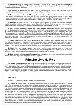 15. da manhã - e que de manhã quando Gade veio [2 Samuel 24:18 .], até o fim dos três dias morreram
do povo. . . setenta mil homens - Assim era o orgulho do monarca vaidoso, confiando no número de sua
população, profundamente humilhado.
16. o Senhor se arrependeu do mal - Deus é frequentemente descrito nas Escrituras como se
arrependendo quando ele deixou de seguir um curso que tinha começado.
17. David. . . disse - ou, "tinha dito:" Eu pequei. . . mas estas ovelhas que fizeram? - A culpa de numerar
o povo estava exclusivamente com David. Mas, no corpo político, bem como natural, quando a cabeça sofre,
todos os membros padecem com ele; e, além disso, embora o pecado de Davi fosse a causa imediata, o grande
aumento de infrações nacionais neste momento tinha (2 Samuel 24: 1 ) acendeu a ira do Senhor.
18. Araúna - ou Ornã (1 Crônicas 21:18 ), o jebuseu, um dos antigos habitantes, que, tendo se convertido à
religião verdadeira, manteve a sua casa e bens. Ele residia no Monte Moriá, o lugar em que o templo foi
construído depois ( 2 Crônicas 3:01 ), mas que montagem não foi então fechado na cidade.
21. para construir um altar ao Senhor, que a praga pode ser suspensa - É evidente que a praga não foi
ficou até depois do altar foi construído, e do sacrifício oferecido, de modo que o que esteja relacionado (2 Samuel
24:16 ) foi por antecipação. Anterior à oferta desse sacrifício, que tinha visto o anjo destruidor, bem como
ofereceu a oração de intercessão ( 2 Samuel 24:17 ).Este foi um sacrifício de expiação, ea razão pela qual ele foi
autorizado a oferecê-la no Monte Moriá foi parcialmente em consideração misericórdia de seu medo de reparação
de Gibeão ( 1 Crônicas 21:29 1 Crônicas 21:30 ), e, em parte, em antecipação de a remoção do tabernáculo e da
edificação do templo lá ( 2 Crônicas 3:01 ).
23. Todas essas coisas que Araúna, como um rei, dar - indicando, como o sentido é que este homem
tinha sido antigamente um rei pagão ou chefe, mas agora era um prosélito que ainda mantinham grande
propriedade e influência em Jerusalém, e cuja piedade foi evidenciada pela liberalidade de suas ofertas. As
palavras ", como um rei," são tomadas por alguns para significar simplesmente ", ele deu com munificência real."
24. Não;. . . Eu vou. . . comprá-lo de ti a um preço - A soma mencionada aqui, cerca de 50 dólares, foi
paga para o chão, bois e instrumentos de madeira apenas, enquanto a grande soma (1 Crônicas 21:25 ) foi pago
depois de o morro todo, em que Davi fez preparativos para a construção do templo.
25. Davi ofereceu holocaustos e ofertas pacíficas - Não parece ter havido dois sacrifícios, o expiatório
primeiro, o segundo agradecimento para a cessação da peste.
Primeiro Livro de Reis
Os Livros de Primeiro e Segundo Reis, cópias do antigo hebraico bíblico, constituem um só livro. Vários títulos têm
sido dado a eles; na Septuaginta e na Vulgata eles são chamados de Livros terceiro e Quarto dos Reis. A autoria desses
livros é desconhecido, mas a opnião prevalecente é que eles foram compilados por Esdras, ou um dos profetas mais tarde,
a partir dos documentos antigos que são tão freqüentemente mencionados no curso da história como do público e
estabeleceu autoridade. Sua personagem inspirado foi reconhecido pela Igreja primitiva, que os classificou no cânon
sagrado, e, além disso, que é atestado por nosso Senhor, que frequentemente cita-os (compare 1 Reis 17:9 ; 2 Reis
5:14 com Lucas 4: 24-27 ; 1 Reis 10:1 com Mateus 12:42).
CAPÍTULO 1
1 Reis 1:1-4 . Abisague cuida de David na sua idade extrema.
1, 2. Ora, o rei Davi já velho - Ele estava no septuagésimo ano de sua idade ( 2 Samuel 05:042 Samuel
5:05 ). Mas o desgaste de uma vida militar, cuidados corporais, fadiga e mental, teve prematuramente, se
podemos dizer que, esgotado as energias de constituição forte de Davi ( 1 Samuel 16:12 ). Na moderna Palestina
e do Egito as pessoas, devido ao calor do clima, dormir cada um em uma cama "separado". Eles só afastar essa
prática por razões médicas ( Eclesiastes 4:11 ). O expediente recomendado por médicos de Davi é o regime
ainda indicado em casos semelhantes no Oriente, principalmente entre a população árabe, e não simplesmente
para dar calor, mas "para valorizar", como eles estão cientes de que a inalação de ar jovem vai dar vida nova e
vigor à estrutura desgastada. O fato de a saúde da pessoa jovem e saudável sendo, por assim dizer, roubado
para apoiar a do mais velho e doente está bem estabelecida entre a faculdade de medicina. E, portanto, a
prescrição para o rei idoso foi feita em um ponto de vista higiênico para o prolongamento de sua vida útil, e não
apenas para o conforto de ser derivado do calor natural transmitiu ao seu quadro de seca [PORTER, Tenda e
Khan ]. A poligamia da idade e do país podem ser responsáveis pela introdução desta prática, e é evidente que
Abisague foi feita uma mulher concubina ou secundária a Davi.
 