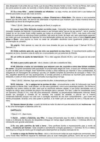eles designado muito antes de sua morte, que de seus filhos deveria herdar o trono. Os reis da Pérsia, bem como
de outros países do Leste, ter exercido o mesmo direito nos tempos modernos e até mesmo recentes.
21. Eu e meu filho. . . serão contados os infratores - ou seja, mortos, de acordo com o uso bárbaro do
Oriente para todos os que são rivais ao trono.
28-31. Então o rei David respondeu, e disse: Chamai-me a Bate-Seba - Ele renova a sua promessa
solene que ele tinha dado, em termos de solenidade e imponência que mostram que o idoso monarca tinha se
despertado ao dever de emergência pediu.
1 Reis 1:32-49 . Salomão, por nomeação de David, é ungido rei.
33. causar meu filho Salomão montar na minha mula - Instruções foram dadas imediatamente para a
coroação imediata de Salomão. A procissão estava a ser formado pelos "servos de seu senhor" - isto é, guarda-
costas do rei. As mulas foram então usados por todos os príncipes (2 Samuel 13:29 ), mas havia uma mula
Estado do qual todos os indivíduos foram proibidos, sob pena de morte, de fazer uso, sem autorização especial,
de modo que sua concessão de Salomão foi uma declaração pública em seu favor como o futuro trazê-lo para
baixo a Giom - uma piscina ou fonte no oeste de Jerusalém escolhido como igualmente público para a
proclamação do contador.
34. ungi-lo - feito apenas no caso de uma nova dinastia de ouro ou disputa (veja 1 Samuel 16:13 e 2
Samuel 2:1).
35. Então subireis após ele, que ele virá e se assentará no meu trono - O reconhecimento público do
sucessor ao trono, durante a vida do velho rei, é concordante com os costumes do Oriente.
39. um chifre de azeite do tabernáculo - Foi o óleo sagrado (Êxodo 30:25 ), com os quais os reis eram
ungidos.
40. todo o povo subiu após ele - isto é, desde o vale até a cidadela de Sião.
41-49. Adonias e todos os convidados que estavam com ele, ouvindo-a como eles tinham acabado
de comer - Os gritos levantados pela população na proclamação alegre de Giom, e ecoou por milhares reunidos,
a partir de Sião para En-Rogel, eram facilmente ouvidos a essa distância por Adonias e seus confederados. A
chegada de um mensageiro de confiança, que deu um detalhe completo da cerimônia de coroação (1 Reis 1:43-
48 ), espalhar desânimo em seu acampamento. O enredo perverso e ambicioso se reuniram para executar foi
dissipada, e cada um dos conspiradores consultou sua segurança na fuga.
1 Reis 1:50-53 . Adonias, fugir para as pontas do altar, é descartada por Salomão.
50-53. Adonias. . . foi, e apegou-se às pontas do altar - provavelmente o altar do holocausto que havia
sido erguido no Monte Sião, onde Abiatar, um dos seus partidários, como sumo sacerdote presidiu. Os chifres ou
projeções nos quatro cantos do altar, para que os sacrifícios estavam atadas, e que foram derrubadas com o
sangue da vítima, eram símbolos da graça e da salvação para o pecador. Por isso, o altar foi considerado como
um santuário ( Êxodo 21:14 ), mas não para assassinos, rebeldes, ou perpetradores deliberadas. Adonias, tendo
atuado em oposição à vontade do rei reinante, era culpado de rebelião, e pôs-se em si mesmo
condenado.Salomão poupou sua vida com a condição expressa de seu bom comportamento - que vivem em
estrita privacidade, levando uma vida quieta e pacífica, e se meter com os assuntos de nem o Tribunal nem o
reino.
53. fizeram descer do altar - a partir da borda ao redor do altar em que ele estava de pé. inclinou-se - isto
é, fez uma homenagem a Salomão como rei.
CAPÍTULO 2
1 Reis 2:1-11 . Davi morre.
1. David. . . ordem a Salomão, seu filho - A carga armazenada aqui foi dado a Salomão antes de sua
morte e é diferente do discurso de despedida entregue em tempo algum público antes ( 1 Crônicas 28:2-9 ). É
introduzido com grande solenidade.
2. Eu vou pelo caminho de toda a terra -. Uma perífrase bonita e impressionante para a morte sê
forte. . . mostra-te um homem - Este conselho é semelhante à direção apostólica ( 1 Coríntios 16:13 ) e refere-
se à força ou a força da mente que foi exigido para desempenhar as funções onerosas do rei.
3. manter a carga do Senhor teu Deus - isto é, a lei divina em todas as suas exigências cerimoniais, bem
como moral. Mas referência especial foi destinado para as suas instituições políticas, como era só por manter
 